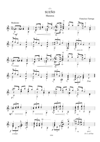 -5-
                                                      SUEÑO
                                                       Mazurca
                                                                                                                                           Francisco Tarrega
                                                            2
                                                                                                   U                                   m
                                                                        0                         4            3                              0
                                                                                             4 œ
        Moderato                                                                                                       1               1
                                                         œ 2.    #œ .
                                                                                        4
                                                                                               œ 2œ            œ œ                     œ. 4œ œ
  3
  4 40 œœ .. # œœ œ œ                      œ. 4 œ œ
                                                  œ           œ 1 œ.                           œ 1œ                                                         œ
                                           œ. œ        0 œ                                     œ 3œ            Œ                                            œ
                                                                                                                                           2
&                 œ œ                      ˙           0 œ       #œ .                                                                                       œ
       ˙             œ                 3                                            2
                                                                                             3
                                                                                                 u                                     ˙
     3
        F                                                                               5
   m£                              m £                                            £                                                 £
   œ œ œ           œ               œ œ œ                œ                       4
                                                                            0 œ œ
& ˙            œ   œ               ˙     œ              œ                   2 œ     œ œ                1
                                                                                                       3
                                                                                                            œ
                                                                                                            œ                    œ œ œ œ
                                                                                                                                 œ                       Œ
   ˙               œ               ˙                    œ                                              0    œ                    œ
                                                                              ˙                            #œ                  3
                                                                                                                                 ˙                       œ
                                                                                                       2                           poco rit.

                                                        2
                                                                                                   U                                m
                                                                    0                              4       3                               0
                                                                                              œ2 œ
                                                                                                                   1               1
                                                        œ 2.    #œ .
                                                                                    4       4              œ œ                      œ. 4 œ œ
                               œ       œ. 4 œ œ
                                              œ              œ 1 œ.                           œ 31 œ
                                                                                                   œ                                                        œ
            œœ .. # œœ œ               œ. œ           0 œ                                     œ œ          Œ                                                œ
                                                                                                                                         2
&   0
    4                  œ       œ       ˙              0 œ       #œ .                        3
                                                                                                                                                            œ
            ˙                  œ   3                                            2                 u                                 ˙
        3
             a tempo                                                                5
  m£                               m £                                            £
  œ œ œ                    œ       œ œ œ                œ                   0œ œ
                                                                                4     4

& ˙     œ                  œ       ˙     œ              œ                   2 œ     œ œœ                   œ
                                                                                                           œ                œ œ
                                                                                                                            œ œ4               œ
                                                                                                                                               œ
                                                                                                                                               œ
                                                                                                                                                        Œ
  ˙                        œ       ˙                    œ                                                  œ                œ2                 œ        Œ
                                                                              œ      #œ                    œ               3œ
                                                                            1                          3                                              Fine
                                                                                               1
                                                                                                                                       £
    å
   ä œ.               œ œ œ œ œ
                        œ   œ
                                            œ. œ
                                                 ˙                                œ . œ 4œ œ 4œ œ
                                                                                    4                                              4
                                                                                                                                     œ. œ
                        œ   œ                    œ              œ               3 ˙                                                       ˙
& Œ                                         Œ    œ              œ                            2œ                                      ˙
                                                                                         2
                                                                                1 ˙          3œ                                                             œ
     ˙                                                                                                                               ˙                      œ
  p                                         ˙                                                                                      3



       £                             £                                              £                                                   £
         4œ ˙
                                   œ œ œ ˙                                    œ 41 œ 4 œ
                                                                              œ œ œ
                                                                                      2            ˙
                                                                                                   ˙                           œ       œ œ ˙
                                                                                                                                       œ œ ˙
&
   1
     œ œ
   2 œ œ3œ ˙                       œ œ œ ˙                                    œ œ œ                ˙                           œ
                                                                                                                               œ       œ œ ˙
     ˙                             ˙                                          œ ‰                  Œ       œ                   œ         ‰ Œ             œ
                           œ                            œ                   3
                                                                              J                                                J
  F                                                                                                    1
                                                                                                                                   rit.

                                            £ III                                                          4                    å2 2£ 2
                       0
                        œ                                                       #œ
                                                                                                   4        œ              4
                                                                                                                               ä œ œ #œ
            œ
                       0
                    œœ œ
                           1           œ
                                       œ    œ œ ˙                          œ                                                   1 œ 3œ œ ˙
                                            œ œ ˙                          œ   3 œœ                         œ
                           4
            œ           œ              œ    œ œ ˙                          œ œ #œ                                                       ˙
&           œ     œ4œ 2 œ                                                  œ œ
                   2œ      0                                                                                                          1
            œ   œ                      œ        Œ       œ                2                                  Œ                                            ‚
                                                                        p       1                                                ˙
    f           £                                                            £                                                     rit.               harm 7
            a tempo                                                                                                                                D. C. al Fine
                                                                    1054
 