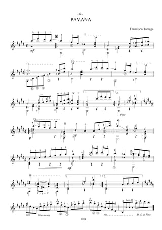 -6-
                                                                                          PAVANA
                                                                                                                                                                                                         Francisco Tarrega
                         4        4            3       1
                                                           %               1                   3        0            II
                                                                                                                                      m
           œ œ œ
  ## ## œ                                                              œ                   œ œ 3œ                                     œ
                                                                                                                                      œ                                                                 œ 4 œ œ 23 œ
&
       c Ó
                                                                   {
                                                                                           2                                          œ                     ˙                 1       œ
                                                                                                                                                                                      œ                 œ 3œ œ œ
                                                                                                 ˙                                                          Œ                 2
                                                                                                                                                                                                        Œ     Œ
         F                                                             ˙                       1                                                            ˙
                                                                                                                               4       4       3              1
                                                                                           m
                                                                                          VII                                                                                 1                    3     0       II
                                                                                                                                                                                                                              m
                                                                                                                              œ œ œ œ
              IV

    # # # # 1 ˙ ..                                             4       œ œ                 ˙                    œ                                                         œ                    œ œ 3œ                         œ
              ˙                  œ                                     œ œ                Œ                     œ
                                                                                                                œ                                                                                                             œ
                                                                                                                                                                                                                              œ
                          œ 2œ 1
                                                               3                                                                                                                               2
&                      œ4                                                                  ˙
              œ      3           3                                     Œ                                                      Œ                Œ                          ˙                        1 ˙


                         6        5        4
                                                                   0 0 4 2 IV                                        1.                                                           2.
                                                                                                                                       œ œ œ œ
                                                                                                        II
                                                                                                                                                                                                             4
  ####            œ
                    1
              1 3 4 œ                                          œ œ œ 1œ œ                                                 ˙                                             ˙                               å3œ œ                 ####
        ˙ œ œ œ                                              œ 3œ œ œ œ
                                                           1 œ          œ                                                 ˙
                                                                                                                          ˙                                             ˙                              ä 1œ œ                        #
&      Œ œ 1˙                                                œ Œ Œ œ                                                                                                  { ˙
        ˙   0
              ˙                                            2                                                              ˙            Œ               Œ                ˙                                 Œ
                                                                                                                                                                                          Fine

                   m     4
                             IV
                                                                                                                                                                  4
                                                                                                                                                                                  m
                                  4                                                                 3
                                                                                                                                                                  œ               2
  #### 3 œ œ œ œ œ                                                                                                                                                                œ
               3 4                                                             II                                    0                     1       4
             ˙                                                                                                                            œ                                                        2          åœ
                                                                                                                                                                                                               2
      # { 21 ˙
             ˙                                                             2 œ                   œ                   œ                œ œ 2                                                        œ         ä                2
                                                                                                                                                                                                                              œ
&                                                                            œ                 1 ˙                                                                                                 œ                          œ
                   Œ                                                       1
                                                                             œ                 2 ˙                                    Œ   Œ                                                                     Œ         1
                                                                                                                                                                                                                              œ
        p                                                                                                                                                                         ˙
                                                                                 4                                                4    3           4          1
                                                       1       1        3
                     0       3         3       4
                                                                                                                               åœ œ                                       4                              å
                                                                                                                              ä œ                                                                        äœ œ œ
                                                                                               4                                                                                                        4
                          œ œ                                                                   œ               4
                                                                                                                œ                   œ                                      œ                   œ          œ œ œ œ
    ####          œ œ œ œ
                                                                                                                                                                                          2
                                                                                                                œ                                                         Œ                    œ                œ
            # œ œ                                                                                               œ                                                                                         1
                                                                                               Œ            2
                                                                                                            3                                                              ˙
                                                                                                                                                                                          3               3   1
&             œ                                                                                 ˙                                                                                                                             2
              œ   Œ   Œ   Œ                                                                1                                  Œ                Œ                      1
                                                                                         F                                                                                4                                  ˙
                  II
                                                                                                                                  4                    2.
                                                                                                                                œ
                                                                                    1.
  # # # # 41 œ                                                                                                  å                                                                                                                 ####
         # œ                      œ
                                  œ    œ                     œ                                                  äœ            1 œ                                                          œ œ œ œ
                                  œ #œ œ                                             ˙                                          œ                ˙
                              4
&                             3
                                       œ
                                                           1
                                                           2 œ
                                                             œ                                                                                 { ˙                                                                                       n
                                                           1                         ˙
                                                                                     ˙                           Œ                               ˙                                         Œ   Œ
            1
              œ                   2        2       2       1
                                                             œ
                                                                                                                              2
                   m4 1
                                                                   2                                             4            m 3 4 0 2 4 1
                                                                                                                              œ œ 1                                                        2
                                                                                                                                                                                                                 œ œ œ œ
                                                                                                                                                                                                                 4
                   œ œ      œ œ                                                                         2                                                                                          harm 12

  #### m œ
                                             3                                               1
              œœœœ     œœœœ
       œ                               3 4 1                                             1 4                                      œœ
           œœ                                                                                                                        œœœ                                                           ‚ ‚ ‚
&                                                                                                                                         œ                                                œ
                                                                       2                                                        2 3
             pizz                                                                    3                                                                 rit.                                                          D. S. al Fine
                                      libremente
                                                                                                                1054
 