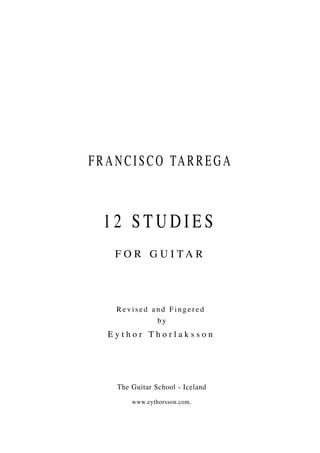 F R A N C I S C O TA R R E G A



   12 STUDIES
     F O R G U I TA R




     Revised and Fingered
              by
    Eythor Thorlaksson




      The Guitar School - Iceland
          www.eythorsson.com.
 