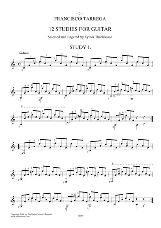 -3-
                                                                                     FRANCISCO TARREGA

                                                                         12 STUDIES FOR GUITAR
                                                                     Selected and Fingered by Eythor Thorlaksson


                                                                                                                         STUDY 1.
            Andante                                                                              3
                                                                 3                                                                     3
                                3                                                    4                                                                                                                                          4
                                         1                                           œ                                                                                                                                              œ
                                                     œ                                                                   œ                                                      1               œ                                                                           œ
        c                                œ                       œ                               œ                                     œ                                        œ                           œ                                       œ                               œ
                                œ                                        œ                                   œ                                     œ                    œ                                               œ                                       œ                               œ
&
                        w                                                                                                                                       w
                    3                                                                                                                                       3




                                                                                                                                                                                                                                                                    4
                                                                                                                                                                                                                                        0
                                    4                                                                                                                                                                               2       3
                        0   0                            4                                                                                              4
                                    œ                    œ                                                                                              œ                                                                                                   #œ
                                                                                 œ                                                    œ                                     œ                                               œ œ œ                                                   œ œ
                                                                                                                             1
                                                                                                                             œ              œ                   œ                   œ                                                                                   œ
                            œ                œ                   œ                   œ                                                                                                                              œ                                   œ                       œ               œ
                        œ                        œ                       œ                   œ                       œ                             œ                    œ                   œ
&                                                                                                                                                                                                                           2
                                                                                                             w                                                                                              H       3
                H                                    H                                                   3
                                                                                                                                                                                                    1                                                           H
        1                                        3



                V                                                                                                                                                   4
                                                                                                                                               3
                                                         4                                                                   2     1
                                                                                                                                                                                                                                                3
                                    1
                                                             œ                                                                                                                                                                  0           0
                        1   1       œ                                                œ                                                                              œ                                                                           œ
                            œ                œ                       œ                       œ                                             #œ                                           œ
                        œ                        œ                           œ                       œ                            œ                 œ                   œ                   œ                                                                           Œ               Œ
                                                                                                                             œ                          œ                   œ                       œ                                   œ                   œ
                                                                                                                                                                                                                            œ                                       œ
&                                                                                                                    w                                                                                                                                                                              {
            w                                                                                                    0
                                                                                                                                                                                                                    H                                                   œ               Œ
            0                                                                                                                                                                                                   2




                                         0       1                                   4
                                0                                                                                                                                                                                                   1
                                                 œ                                   œ                                   œ                                                                                                          œ
                                                                                                                                                                                1
                                                                                                                                                                                                œ                                                   1
                                                                                                                                                                                                                                                                            œ
                                         œ                   œ                                   œ                                    œ                                         œ                           œ                                   œ                                   œ
                                œ                                        œ                                   œ                                  œ                       œ                                               œ                                       œ                               œ
&           {
                                                                                                                                                                w
                3   w                                                                                                                                       3




                                                                                                                                                                                                                I
                            0       3                    4                                                                       0 0                    2
                        2                                                                                                0                                                                                                                                      4
                                                                                                                                                                                                                                        1
                                    #œ                   œ                       œ                                                                      #œ                                                                              œ                       œ                   œ
                                                                                                                                      œ                                     œ                                       2       1
                                                                                                                                                                                                                            œ                   œ                       œ                   œ
                        œ œ                  œ œ                 œ œ                     œ œ
                                                                                                                     œ
                                                                                                                             œ              œ
                                                                                                                                                    œ
                                                                                                                                                                    œ
                                                                                                                                                                        œ
                                                                                                                                                                                        œ
                                                                                                                                                                                            œ                       œ                                   œ                       œ               œ
&
        1
            w
                                                                                                     0       w                                                                                          1   w



                                                                                                                                       4
                                                                                                                             0    0                             4
                                                                                                                                                                                    1
                                                         1                                                                                 œ                    œ
                            1       œ                    œ       1               œ                                                                                                  œ                                                           œ
                            œ                œ                   œ                       œ                                                                                                                                              œ               œ               Œ           Œ
                                                                                                 œ                                œ                œ                    œ                   œ
                        œ                        œ                       œ                                               œ                              œ                   œ                       œ                       œ                                   œ
&                                                                                                                                                                                                                                                                                                   {
                                                                                                                                                                                                                    H                                                   œ
         w                                                                                                       H                                              H                                                                                                                   Œ
       3
                                                                                                             1                                              3



Copyright 2000 by The Guitar School - Iceland
www.eythorsson.com                                                                                                                         1056
 