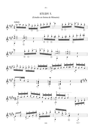 -8-


                                                                                                                                        STUDY 5.
                                                                                                        (Estudio en forma de Minueto)

                    Andante                                                                                                                                                             2            4                                                                                4
                                                                                                                                                        4
                                                                                                                                                                        1
                                                                                                                                                                                        œ                œ                                        1               3           1
                                                                                                                                                                                                                                                                                      œ
                                                                                                                                                                                                                                                                                                      3
                                                                                                                                                                                                                                                                                                                  1
                            2           4   œ                                       2                                       1           2
                                                                                                                                                        œ               œ                                                             4
                                                                                                                                                                                                                                              œ                   œ           œ                       œ           œ
                                                                                                                                                                                                                                                                                                                                  4
            #                   œ                   œ           1
                                                                    œ               œ               1           3
                                                                                                                            œ           œ                                                                                             œ                                                                                           œ
    #                                                                                           œ               œ
        #           3
                    4
&
                                                                                                                                                                                                                                      2       1                                                                                   2
                                2                                                               3                       2



                                                                                                                                                                                                                                                                                              2               2                   3
                                                                                                                                                            4                   1            4                        4                                               4
                                                                                                                                                                                                                                                                                  1
                                                                                                                                                                                                                                                                                              œ               œ               #œ
                    4
                                                        4                                                                                                   œ               œ                œ
                                                                                                                                                                                                             3
                                                                                                                                                                                                                          œ           1
                                                                                                                                                                                                                                                      2
                                                                                                                                                                                                                                                                      œ           œ
            #       œ           2                       œ                                                                                                                                            #œ                               œ       nœ
    #                                                               2
        #       1   œ           3                   2   œ           3                                   Œ
&                                                       œ
                                                    1                                                   Œ                                               2                   1                2                                                                                    1
                    œ
                                                        5




                                                                                                2                                   4                   2
                4
                    œ                                                               1                               1
                                                                                                                                        œ                                   1
                                                            4
                                                                                œ                   œ               œ                                   œ                   œ
                                                                                                                                                                                             4
                                                            œ                                                                                                                                œ               4    œ       2                               œ
    #       #                                                                                                                                                                                                                                     2                   2

        #                                                                                                                                                                                                    3    œ       4
                                                                                                                                                                                                                                                      3   œ           4                           Œ
&
                                                                                                                                                                                                                                                                                                  Œ
                                                            2                   1                                                                                                            2                                                            œ
                                                                                                                                                                                                                  œ


                                                                                                                                                                                                                                          3               0               1       2           3           2               3       0
                                                                                                                                                                                                             3        0           2
                                    4                                                                                           2           1           2           3                            0

            #       0               œ       0       3               2               0           2               0                                                                       å
    #               œ                       œ                                       œ                                                                                                   2
                                                                                                                                                                                                                                                          œ       #œ              œ
        #                                           œ               œ                           œ                                                                                       äœ                                        œ       œ                                               œ           œ           œ
                                                                                                                œ       œ                           œ           #œ                                   #œ               œ                                                                                                           œ
                                                                                                                                        œ
&                                                                                                                                                                                        ˙                                                                                                œ
                                                                                                                                                                                         0                                                                                            0




                                            0
                                                                                                                                                                                        `
                                                                                                                                                                                        ~~
    #       #       2
                                                                                                                                                                                                                                                                                                                              #       #
                                            œ                               1
                                                                                                                                                                                                                                                                                                                                          #
        #           œ                                   œ                                                           0           œ                                                       œ                                                                                 Œ                                                       #
                                                                            œ                                       1           œ
                                                                                                                                                                                0
                                                                                                                                                                                1       œ                             1       œ
&               1   ˙                                                                                                           œ                                                       œ                                                                                                                     {
                                                                                                                    0                                                           0                                     3       œ
                                                                                                                                                                                0       œ                                     œ                                           Œ
                    ˙                                                                                                           œ                                                                                     4
                                                                                                                        0
                                                                                                                                                                                                                              6



                                                1           1               2               4
                                        2                                                                   1
                                                                                                                        1           0
                                                                                                                                                                                                                 II
                                                                                                                                                0               0                   0       4                    4        3                   1               3

                                                                            œ               œ
    #       #                     œ ¿œ                  œ                                               œ           œ
                #                                                                                                                   œ           œ                                           œ                œ            œ           œ                       œ                           Œ
        #                         ˙                                                                                                                             œ               œ                                                             œ
                                0                                                                                                                                                            2           1   ˙                                                                                        4
                                                                                                                                                                                                                                                                                                                      1           2
&                           {                                                                                                                                                                                                                                                             2
                                                                                                                                                                                                                                                                                                                  œ               œ
                                                                                                                                                                                                                                                                                          œ           œ
                                                                                                                                                Œ
                                0       ˙                                                                                                                                                                1   ˙
                                                                                                                                                                                                                                                                                                                  p               p
                                                                                                                                                                                                                                                                                          p           p



                                                                                                                    0                                                                   3                3
                                                                                                        2                                                                                                             1
                                            0
                                                                        1               4                                                                           4
                                                                                                                                                                                        œ                    œ        œ               3
            #                                                                                                                       2
                                                                                                                                                    1
                                                                                                                                                                    œ                                                                 œ
                                                                                                                                                                                                                                              0
    #                                                                                                                                           œ                                                                                                 œ
                                                                                                                                                                                                                                                                  0
        #       #                                                                                                                   œ                                                                                                                                                                 Œ
                                            œ                                                           œ           œ                                                                                                                 2                               œ
                        œ                                                               œ                                                                                                                                                                             œ
&                                           m                   œ                                                   m
                                                                                                                                                                                                                                                              1
                    4                                                                                   i
                                                                                                                                    3
                                                                p                                                                                                                                            œ                                                    4
                                                                                                                                                                                                                                                                                                      ‚
                        p                                                                                                                                                                                                                                                                         2


                                                                                                                                                            1056                                                                                                                              harm 7
 