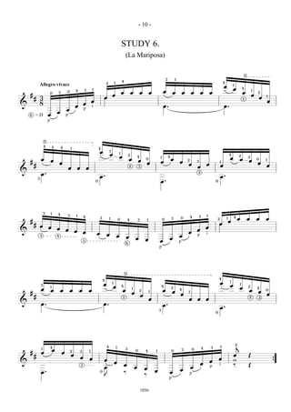 - 10 -


                                                                                                                 STUDY 6.
                                                                                                                     (La Mariposa)


                                                                                                                                                                  3           1
                                                                                                                                                                                                                                                      II
                                                                                                                 4                                                                                                        4
                                                                                         2           1
                Allegro vivace                                                                                                                                                                                                        1
                                                                                                                                                                                                                          œ
                                                                         1                                                                                                                                                            œ               4
                         0       3       0       4           3
                                                                                                                 œ            œ           œ       œ           œ           œ           œ       œ       œ       œ                                       œ
                                                                                                                                                                                                                                                               1
                                                                                                                                                                                                                                                                   2
    #                                                                                            œ                                                                                                                                                             œ
        # 3                                                                          œ                                                                                                                                                                                 œ   1
                                                                                                                                                                                                                                                      1
          8                                                              œ                                                                                                                                                                                                     œ
&                                                            œ
                                                 œ                       i                                                                                    œ.                                                          œ.
                                         œ                   p
                                 œ
    6
        =D               œ               p
                         p



                    II
                    4        2       4       1                                   4
                                                                                 œ           1
                                                                                             œ               1
                                                                                                                          2                                                                                                       4
                                                                                                             œ                        4                   1           4
                                                                                                                                                                                                                                  œ
                                                                                                                                                                                                                                              2            2
                œ        œ                                                                                                œ           œ
                                                                                                                                              0                           œ               2                                                   œ            œ       0       1
    #                                œ                                                                                                        œ           œ                       œ               3                   1
                                                                                                                                                                                                                                                                   œ
        #                                                                                                                                                                                 œ               œ           œ                                                    œ
                                             œ       œ           œ                                                        2           3                                                           œ
&
                œ.                                                                                                                                                                                3

            3
                                                                                 œ.                                                                                                                                   œ.
                                                                             0                                                                            œ.                                                      0




                    3    1       4       3       1                                                                                                                                                3       1
                                                             4                                                                                                                                4                                       4
                                                                                 3           1               0           4            3       1               0           3       0                               2           1               œ           œ        œ       œ
    #                                                                                                                                                                                                                             œ
        # œ                                                                                                                                                                                                           œ
                         œ       œ                                                                                                                                                                        œ
&                                        œ       œ                                                                                                                                                œ
                                                             œ               œ                                                                                                            œ
                3                                                                        œ               œ                                                                        œ               p       i
                                 4
                                                                                                                      œ           œ                                   œ
                                                             5                                                                                œ           œ                       p
                                                                                                                      6
                                                                                                                                                          p




                                                                                                                     II
                                                                                                                                                                                                                      4
                                                                                     4
                                                                                                                                                                                                                                  1
                                                                                     œ           1                                                                                                                    œ                           1
                3
                                                                                                 œ               4                                            4                                                                   œ                        2
                œ
                         1
                                                                                                                              1                                           2                                                                   œ                    4
                         œ           œ       œ       œ           œ                                               œ                    2           1           œ           œ
                                                                                                                                                                                  4
                                                                                                                                                                                                                                                           œ       œ
                                                                                                                                                                                                                                                                           0
    #                                                                                                                         œ                                                   œ
                                                                                                                                                                                          1
                                                                                                                                                                                                                                                                           œ
        #                                                                                                        1                        œ                                                                                                                2       3
                                                                                                                                                  œ                                       œ       œ       œ
&               œ.                                                                   œ.                                                                       œ.
                                                                                                                                                          3
                                                                                                                                                                                                                      œ.
                                                                                                                                                                                                                  0




                                                                                                                                                                                                                                          2
                1        4                                                               4               1                                                                                            4       3       1                   j
                             œ               2                       1
                                                                                                                     3
                                                                                                                                  0           4       1                   0           3       0
    #           œ                    œ               3
        #                                    œ                                                                                                                                                                                        œ                    Œ
                                                         œ           œ                                                                                                                                                œ
                                                                                     œ                                                                                                                        œ                       m
&                                                                                                    œ                                                                                                œ                                                                            {
                                                         3                                                           œ                                                                                                i               ‰                    Œ
                                                                                     œ                                            œ           œ                                               œ               p
                                                                                                                                                                                  œ
                œ.                                                               0                                   ‰                                œ               œ
                                                                                     J                                                        ‰                                               p
                                                                                                                                                                      p

                                                                                                                                          1056
 