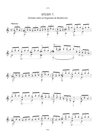 - 12 -


                                                                                                                          STUDY 7.
                                                                         (Estudio sobre un fragmento de Beethoven)

        Moderato
                                                                                                                                  3                             3                                                                                    4
                                3                                        3                                                                                                                                               2
                                                                                                         3
                                                                                                                                      4         1           0
                                                                                                                                                                                 4                           3
                                                                                                                                                                                                                         œ           œ       1           œ       œ           3       œ   œ
                            4                                        4                                       3                3
                                                                                                                                                œ           œ           œ                    1       3
                                                                                                                                                                                                                                             œ                               œ
    c
                1
                            œ           1                    1
                                                                     œ
                                                                             2               1       1
                                                                                                             œ
                                                                                                                     1
                                                                                                                              œ       œ                                              œ                   œ #œ
                                                                                                                                                                                                                         2
                œ                       œ                   #œ                   œ           œ       œ               œ                                                                       œ
&                   4
                                                                                                                                                    3
                                                                                                                                                                                 4                                                           œ                               œ
                                                                 4                                                                                                                                                                       2
                œ                                                                                                                                                                    œ                           œ                                                       1
                                                             ˙.                                                                                 œ                                                                                            5




                                                                                                                                                                        IX
                                                                                                                          V
                                                                                                                                                                             4               3
                    4                                                                            4                                    1                                          œ       #œ              œ           œ       œ           œ
                                                                                                                         4
        3
                    œ               œ           3            œ           œ                       œ           œ                        œ         œ                                                                                                    0
                                                                                                                                                                1 #œ
                                                                                     2                                                                                                                                                                       1
        œ                                       œ                                                                        #œ                                        œ                                                                                 œ
                                                                                                                                                                                                                                                                         4
                                                                                                                                                                                                                                                                                     3
                                                                                 #œ                                                                                                                                                                          œ               œ           1
                                                                                                                                                                                                                                                                                     œ   œ
&                                               œ                                 œ
        œ                                                                        1
                                                                                                                         #œ                                                                                                                                      3
                                                                                                                                                                                                                                                                             4
    0                                       1
                                                                                                                     2                                                  ˙                                                                ˙
                                                5




                                                                                                                                                                                                             4

                                                                                                             4            1           0                             4                                3       œ           œ           1           œ           œ           3           œ   œ
                        4           2                                    3               1           3
                                                                                                                          œ           œ             œ                        1           3
                                                                                                                                                                                                                                     œ                                   œ
            1
                        œ                               1        1
                                                                             œ                           œ       œ                                                  œ                    œ #œ
        #œ                              œ               œ        œ                       œ                                                                                   œ              œ
&                                                                                                                         3
                                                                                                                                                                    4                                                                œ                                   œ
                4                                                                                                                                                                                1
                                                                                                                                                                    œ                                                            2                                   1
            ˙.                                                                                                            œ                                                                          5




                    4                                                                                                         3                                         4
        3
                    œ               œ                            œ           œ           3               œ       œ #œ                     0         0                   œ        0
        œ                                           1
                                                                                         œ                                                œ             œ                        œ
                                                                                                                                                                                             1
                                                                                                                                                                                                                                                                                 4
                                                    œ                                                                                                                   m                    œ           3                                   0                       1
                                                                                                                                                                                                                                                                                 œ
                                                                                                                              2                                                  a                       œ           2                                                   œ               œ
&                                                   œ                                    œ                                                                              2                    m                       œ
                                                                                                                                                                                                                             4
        œ                                                                                                                                                                                                i                   œ                                           4
    0
                                            2                                        1                                                                                  ˙                                            m                   œ                               œ
                                                5
                                                                                                                              œ                                                                                              i
                                                                                                                                                                                                                                         p




                                                                                                                                                                                                             2                                   4
                                                                                                                          1           0                                                              3       œ           œ           1           œ           œ           3           œ   œ
            1                                                    1                                                        œ           œ             œ                                                                                œ                                   œ
                        œ                               1
                                                                             œ                           œ       œ                                                  œ                    œ #œ                    2
        #œ                              œ               œ        œ                       œ                                                                                   œ
&                                                                                                                            3                                      4                                                                œ                                   œ
                4
                                                                                                                                                                    œ                                œ                           2                                   1
            ˙.                                                                                                            œ
                                                                                                                                                                                                                                     5




                                                                                                                                              1056
 