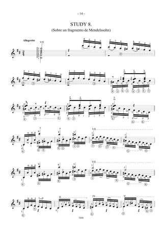 - 14 -


                                                                                                                                 STUDY 8.
                                                                                 (Sobre un fragmento de Mendelssohn)

                                                                                                                                                         4       2                2           1               2               1
                Allegretto                                                                                                                                                                                                                    4                                   4
                                                                                                                                                                                                                                                                                                  2
                                                         VII                                                                                                                                                                                                                                                  2               1
                                                                                                                                                     œ           œ               œ            œ               œ           œ
                                                 1       ˙                                                                                                                                                                                    œ       #œ                      œ           nœ
    #                                           g1       ˙                                                               Œ                                                                                                                                                                                œ                   œ
        # 2                                     g1       ˙
                                                         ˙
          4                                     g4       ˙                                                                                                                                                                                    2
&                                                3                                                                       Ó                                                                                    Ó
                                                g1       ˙




                    2       1                                                                                                1       3                   3                                                                                            a                           a                           a
                                    3                                3                                                                                               1            3                                                                   m                           m                           m
                                                     2                       1           1                                                                                                2           0
                                                                                                     0

                œ                                                                                                                            œ                                                                        ‰                       2   œ                                                           œ
    #                   œ           œ #œ                         œ                                                       œ       œ                       œ       œ                                                                                œ
                                                                                                                                                                                                                                                                          2
                                                                                                                                                                                                                                                                                  œœ                          œ
        #                                                                nœ          œ                                                                                           œ        œ                                               œ
                                                                                                                                                                                                                                              0
                                                                                                                                                                                                                                                                      œ   0
                                                                                                                                                                                                                                                                                                  œ                           œ
                                                                                                     œ                                                                                                œ           #œ                              œ                               œ                           œ
                2                                                                                                        2                                                                                                                                    1                               1       3               1
&                                   3                                                                                                                                            3                                                1           3                           3
                Ó                                                                                                        Ó                                                                                        3

                                                                                                                                                                                                                      p               i           p               i           p                   i       p               i
                                                                                                                                                                                                                      4               3           4               3           4                   3       4               3



                                                                                                                             a                   a                                                                        a
                                                                                                                             m                   m                                                                        m
                        j
                                                                     Œ
                 2                          ‰                                                                         2                          œ                                        œ                           2
    #            œœ                                                  œ                                                œœ                         œ               œœ                       œ                       0œœ                                                             Œ
        #
                0
                                            œ            œ                   œ       œ
                                                                                                                     0
                                                                                                                                     œ                   œ                        œ                   œ
                #œ 4 œ                          2            4           2       1           4
                                                                                                     œ               #œ                          œ               œ                        œ                       #œ                      œ           œ               œ
&
                                        1
                                                                                                                                                                                                                                  4                                               œ               œ
                3                                                                                                    3                                                                                            3
                                                                                                                                                                                                                                                              0
                                                                                                                                                                                                                                                                              3           1
                                                                                                                                                                                                                                                                                                          œ               œ
                                                                                                                                                                                                                                                                                                      4           3
                                            p        p           p                   p           p                                           p                                            p
                    p                                                                                                    p           i                   i       p                i                   i           p
                                            3                                                    4                       4           3                                                                                4
                                                                                                                                                                                                                                                  p                   i       p                           p
                    4                                                                                                                                                                                                                                                                                                 p
                                                                                                                                                                                                                                                                              5                       6



                                                         a                                           a                                                                       VII
                                                4                                            4                                       3
                                0           0
                            0
                                                 œ                                               œ                               nœ
                                                                                                                                                                             1
                                                                                                                                                                             ˙                                                                            1
    #                                                                                                                                        œ               œ                     œ
                                                                                                             1
                                                                                                                                                                             œ 1 œ2 1 œ œ œ                                                         ˙
        #         œ   œ 2    1                                                                   3           œ               œ #œ                    œ                                       œ œ
                           #œ    œ                                                           #œ                      œ                   1                               3             3 1 4                                                      #œ œ
&                 m œ m #œ     œ                                                                                                 2                                                                                            3                          œ œ œ œ
                                                                                                         i                                                                                                                                           4            œ œ
            1
                œ          i                                                                 p                                               2                               3
                                                                                                                                                                                                                                                  2    3  1 3 1 4  3
                    i   p                                                                                                            3                                                    2
                                                                                                                                                                                                          3               4
            p                                                                                4               3
                                                5            4                                                                                                                                                                                                                                                    6
                6                                                                                                                                                                                                                                                     5




                                                 4                                                                                   3
                                                                                                                                                                             VII
                                            0                                                4                                                                               1
                                0
                            0
                                                 œ                                               œ                               nœ                                          ˙                                                                        1
    #                                                                                                                                        œ               œ                      œ œ
                                                                                                             1                                                               œ 1 œ2      œ œ                                                        ˙
        #               œ               œ                        1                               3           œ               œ #œ        1           œ                                        œ œ
                                                 2           #œ              œ               #œ                      œ                                               3                 3  1 4                                                     #œ œ
&                                               #œ                       œ                                                       2                                                                                            3                           œ œ œ œ
                                œ                                                                                                                                                                                                                     4 3           œ œ
                œ                                                                                                                                                            3
                                                                                                                                                                                                                                                  2        1
                                                                                                                                                                                                                                                             3 1  4  3
                                                                                                                                     3
            1                                                                                                                                                                                                                     4
                                                                                             4
                                                 5                                                                                                                                                                                                                    5
                6                                                                                                                                                                                                                                                                                             6




                                                     1       0                                   II                                                                              IV                                                                   V
                            0   0           3
    #                                                                                                                                                                                     1
                                                                                                                                                                                                                                                                          1
        #                                                                                                        1       4
                                                                                                                                                                          œ œ 2 1 4 3
                                                                                                                                                                                                  4                                                           1
                                                                                                                                                                                                                                                                          nœ
                    œ œ                                                                          œ œ 3 1 4 3
                                                                                                         1                                                               3
                                                                                                                                                                              œ œ
                                                                                                                                                                                      1                                                           3
                                                                                                                                                                                                                                                                  œ                   œ           3   1                       1
&                       œ œ                                                                    œ     œ œ                                                                œ         œ œ                                                                 œ                                           œ œ
                                                                                                                                                                                                                                                                                                                  4
                  œ         œ                                                                œ           œ œ                                                         #œ                                                                                                                               nœ œ
                œ     4                                                      œ
            1           Œ                                                                3           Œ                                                                        Œ                                                                                                                   Œ    6 5

                                                                                                                                                                         5                                                                        5
                6

                                                                                                                                                 1056
 