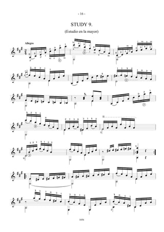 - 16 -


                                                                                                                    STUDY 9.
                                                                                                            (Estudio en la mayor)

                                                                                                                    4
                                                                                                                                2
                                                                                                                                                                                                                                                              i       m       a   m
                    Allegro                                                                                 1           œ                   4
                                                                                                2           œ                       œ                   1
                                                                                                œ                                               œ               0                                             i                       m           a                   0   4       2
    #       #                                                                           0
                                                                                                                                                        œ                                                                                                 3                   œ   œ
                    2
                                                                        2
                                                                                        œ                               a                                       œ        œ                                                                                œ           œ
        #                                               1               œ                                                                    m
                                                                                                                                                                                     œ                                            1        0
                                                                                                                                                                                                                                                  œ
                    4                 4
                                               1            œ                                                                                2          i       m                         œ           0               2
                                                                                                                                                                                                                                      œ
&                         0                    œ                                                                                                                                                      œ                   œ
                                      œ                     i                                                                                                            a                m
                          œ                    p                                                        m
                                                                        m a                     i                       ˙                                                                             ˙
                          p                                                                     2



                              2       0        2            1                                                                                                                                             1               1           4           2
                                                                            1                                                                                                                                                                                 1
                    2 4                                                                                                                                                                                                                                               0       2       1

    #       # ääœ                                                                                                                                                                4
                                                                                                                                                                                                                      œ nœ
                                      œ                                                                 œ                                                               œ #œ              œ       #œ                                              œ
        #                                     œ                                                 œ                                                           œ                                                                                             œ           œ
                                                       œ                            œ                                                               œ                                                                                                                         œ   œ
&                                                                       œ                                                               œ                                                             ˙                               2
                                                                                                                                œ
                          ˙                                                                                         œ

                                                                                                                                                                                                                                                                                  1
                                                                                                                                                j                                                                                                                         2
                                                                                                                                                                                                                                                                                  œ
            #                                                                                                                                                                                                                                                     0       œ
    #                                                                                                                                                       œ                                                                                                     œ
        #                                                                                                                   ‰               œ                                œ                                                                        œ
                                                                                                                                            œ                                œ                                                            œ
&                   œ         œ                                                                                                                             œ                                                                 œ
                                      #œ           nœ               œ               nœ                                                                                                                œ
                                                                                                    œ   bœ                  ˙                                                                 œ                                                                           2
                    ˙

                     4        2       4        1

                                                                0
                                                                                                                                            3       1       4       2
                                                                                                                                                                                 II
                                                                                                            2   1
                    œ     œ
                                                                                                                        3       0
                                      œ
    #       #                                  œ                                                                                                                                                                      œ
                                                       œ            œ                                                                                       œ
        #                             2
                                                                                    œ                               œ           œ                                   œ                         œ                                           œ
                                                                                            œ                   œ                                   œ                                     œ           œ                           œ                   œ
&                                                                                                       œ                               #œ                                       H
                                                                                                                                                                             3
                    ˙

                                  2       1        4    1           2           3
                          3

                                                                                                                                                                                                                                                          4
            #                                                                                                                                                                                                                                               œ
    #                                     œ œ œ                                                                 œ œ                                                 œ                             œ nœ #œ
        #                         œ                                 œ                                                           œ                           œ                             #œ œ #œ                                                           œ                 Œ
                          œ                                                 œ                                                           œ               œ                        ‰                                                                        1 œ
&                   H     3                                                                                                                     œ                                                                                                                                         {
                0                                                                                                                                                                                                                                          œ                  Œ
                                                                                                                ˙                                                                ˙




    #       #                                                                                                                                                                                         œ
                                                                                                                                                                        œ #œ              œ                           œ                                                           œ
        #                                                                                                                                œ #œ                   œ                                                                     œ                                       œ
                                                                                                                    œ #œ                                                                                                                          œ                   œ
&                    {    œ                            œ #œ                         œ nœ #œ                                                                                                                                                               œ
                                          #œ
                                                                                                                                                                                                      ˙
                          ˙                                                                                         ˙

                                      4        3                1           0               3       1
                                                                                                                3           0       1                                                             4               0
                                                                                                                                             2                                                                                    3           1
            #                     œ           œ
    #                                                  œ                œ #œ
        #           ‰                                                                               œ           œ       œ                                                             œ           œ           œ                                                                   œ
                                                                                                                                    œ                                        œ                                                œ                                               œ
&                                                                                                                                            œ                      œ                                                                     #œ                          œ
                    ˙                                                                                                                                                                             œ                                                   œ
                                                                                                                œ                                       œ                                     2




                                                                                                                                    1056
 