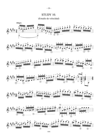 - 18 -


                                                                                                                                            STUDY 10.
                                                                                                                        (Estudio de velocidad)
                        Allegro
                                                                                                                                                                                                                                                                                                4
                                                                                                                                                                                                                                                                        3       4                           3                1           3
                                                                                                                3                                                   3 0                                               œ                     4           1                                       œ œ œ       4
                                                                                                                                                                                                                  œ œ
                            4                                                           1       3                               1                                                   1   2                                                                                                                     2
                                                  œ œ                                                               œ œ                                                                                                                                                                               œ œ œ œ
                                                                        1       2                                                           3                                                                               1   2
                                œ       1                   4                                                                                                                                             3
                                                                                                                                                                                                              œ œ
                                              œ œ                                                                                                                                                                                                                                                             œ
                                                2                                                                                                   0                                                   1
    #       #                           œ                                                                                                   œ                                                               œ
                # 2                       œ œ                                                                                                       œ                                                   œ œ
        #                                                                                                                                   2                   œ œ
                  4                                 2
                                                                                                                                                                                œ
&                                                                                                                                                                                       œ
                                                                                                                                                                m               i                                   2
                                                                                                                                                                                        p               3
                                ˙                                                                                   ˙



                    1       4                                                   4                                                                                                                               1           4           1   2               1       4
                                                                1                                                                                                                                                                                                                   3                                            4
                            œ                       2                           œ                           0           3
                                                                                                                                    0                                4                                                                                                                                  4       1       3
                                                                                                                                                                                                                                                                                                                                                                         2
    #       #       œ                   œ                                                       3                   œ                           0           1                                                                                                                                                                                                    1
                                                    œ œ                                 œ                                                                                           1       1                                                                                                                                                1           3
                #                                                                               œ           œ                       œ                                   œ                                                                                                                                       œ œ
        #                                                                                                                                       œ œ                                 œ                                   œ                                                                                   œ œ
                                                                                                                                                                                            œ               œ                    œ                                  œ                                   œ œ
&                                                                                                                                                                                                                                           œ œ                                 œ
                                                                                                                                                                                                                                                                                    œ               œ œ
                                                    2           1
                                                                                            2                                                                                                                                               4                                                                   4
                                                                                                                                                                                                                                                                                    5                                                                            2
                                                                                                                                                        2                                   3                                                                                                                                            3




                                                                                                                                                                                        4                                        3              1
                                                                                                                  1                                                         3                                                                                               4
                                                                                                                    œ œ                                                                                     œ œ œ                                               1                                                                                    1       4               3
                                                                                        4                                                       4
                                                                                                                œ œ                                                                                               nœ                                                        œ
                                                                                2                                                   2
                      œ œ
                                                                    1                                                   1                                                                                                                                                                   3               1       4
                                                                                                            œ œ                                                                                                                                                 œ                   œ
                                            2           4                                               2 4
    # #           œ œ
          1 3                       1
                                                                                                        œ œ                                                                                                                                                                                 œ                       œ                2
     #  #     œ œ                                                                                                                                                                                                                                                                                           œ            œ nœ
          œ œ                                                                                                                                                                                                                                                                                                                                    œ
                                                                                                                                                                                                                                                                                                                                                             œ
                                                                                                                                                                                                                                                                                                                                                                 œ
&                                                                                                                                                                                                                                                                                                                                                                        œ
                                                                                                        2                                                                                                                                                                               2
                                2                                                                                                                                                                                                                                                                                                    3                                   4
                    3




                                                                                                                                                                                                                    1           4                                               4
                                                                                                                                                                                                                                                                                                                             II
                                                                                                                                    1           2       4                                                                                                           1
                        1   4                           3                                                           4
                                                                                                                                                                                        4
                                                                                                                                                                                                    1                           œ                   2                           œ                               0
    #       #                                                               2       4       1           2
                                                                                                                                  œ
                                                                                                                                                                    1        3
                                                                                                                                                                                                                    œ                       œ                                                   3
                #                                                                                                             œ œ                                                                                                                   œ œ                                 œ
                                                                                                                                                                                                                                                                                                œ               œ            œ           0       œ
        #                                                                                                                 œ œ
                                                                                                                                                                                                                                                                                                                        4
                                                                                                                                                                                                                                                                                                                                                 œ
                                                                                                                      œ œ                                                                                                                                                                                                    œ           0
                            œ                                                                                       œ                                                                                                                                                                                                    1
                                                                                                                                                                                                                                                                                                                             œ                   œ
&                   œ                   œ nœ                             œ œ                                                                                                                                                                                                                                            3
                                                                                                                                                                                                                                                                                                                                         1
                                                                                                                                                                                                                                                                                                                                                 œ                               {
                                                                    œ #œ                                                            3                                                                                                                               1                                           ‰       1    œ           2
                                                                                                                                                                                                                                                    2                                       2
                    4                               5                                                                                                               2                                                                                                                                                                                            œ
                                                                                                                                                                                                                                                                                                                             J


                                                                                                                                                                                                                                 4                                                                              4
                                                                                                                                                                                                                                                                                                    1
                                                                                    4           2               2
                                                                                                                                                                                                                        1
                                                                                                                                                                                                                                 œ œ œ œ                                                                        œ                                        4
                            3                                                       œ œ
                                                                                                                            1           1               4                                                   1       œ                    œ                                                      #œ                      œ œ
                                                                                                                                                                                                                                                                                                                                 3               1
            #               œ                   1       0
                                                                    œ                                           œ œ œ         1                 4                   2    2                          2
                                                                                                                                                                                                            œ                                                                                                                                                œ               2
    #                                   œ               œ                       œ                                     œ œ œ œ                                                                       œ                                                                                                                                            œ                   œ
        #       #                           œ                                                                                 œ                                                                                                                                                                                                                                          œ
&                       {
                                                                                                                                            2                                                                                                                                                                                    2                                       3




                                                                                        4           1
                                                                                                                                                                                                                                IV
                                                                    2           3                                                                                                               4           4                       1
                                4                                                                                                                                                       3                                                                                       2                       2
    #       #           1                               3                                                           2
                                                                                                                                œ nœ
                                                                                                                                    3           4               1       2
                                                                                                                                                                                                                                #œ          3           2               1           3       4
                                                                                                                                                                                                                                                                                                                                 œ œ œ œ
        #       #               œ                                                                                    nœ #œ œ #œ                                                                                                                                         œ œ                             œ               œ
                    #œ                  œ œ        nœ                                                           #œ œ                                                                                                                                #œ                                      œ
                                            œ œ #œ                                                                                                                                                                                          œ                                       œ
&
                                                                                                                                                                                                                                                                                                                            a m i
                                                                                                    3                                                       2                                                                                                                                                           i m
                        3
                                                    4                                                                                                                                                                           a           p           i m                     a p         i m
                                                                                                                                                                                                                                            4                                       4


                                                                                                                                                                                                                            4
                                                                                                                                                                                                            1                                                                               1           4
                                                                            4           2               2                                                                                                                   œ œ œ œ                                                                     œ                            1
                    3
                                                                                œ œ                                                 4
                                                                                                                                                                                                    1       œ                       œ                                                   #œ                          œ
                                                                                                                                                                                                                                                                                                                         2
                                                                                                                                                                                                                                                                                                                                     œ œ œ
                                                                                                                                                                                                                                                                                                                                         3
                                                                                                                                                                                                                                                                                                                                                                             1
            #       œ               1       0
                                                        œ                                               œ œ œ                                                                               2
                                                                                                                                                                                                    œ                                                                                                                    œ
    #                       œ               œ                   œ                                             œ œ œ œ                                                                       œ                                                                                                                                                                        ¿œ
        #       #               œ                                                                                     œ
&
                                                                                                                                    2                                                                                                                                                                                   2                                    2


                                                                                                                                                                        1056
 