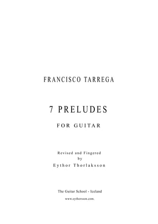 F R A N C I S C O TA R R E G A



  7 PRELUDES
     F O R G U I TA R




     Revised and Fingered
              by
    Eythor Thorlaksson




      The Guitar School - Iceland
          www.eythorsson.com.
 