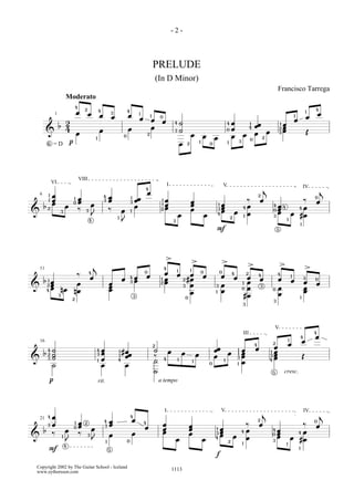 -2-



                                                                                                                     PRELUDE
                                                                                                                         (In D Minor)
                                                                                                                                                                                                                                                              Francisco Tarrega
                             Moderato
                                     4
                                             2               4                                                                                                                                                                                                                                            4
                                     œ           œ                           3
                                                                                         4
                                                                                                     1
                                                                                                                                                                                                                                                                                                      1
                                                                                                                                                                                                                                                                                                              œ
                 1                                               œ           œ           œ                       1        0                                                                                                                                                           1
                                                                                                                                                                                                                                                                                                      œ
                                                                                                     œ           œ                                                                                                                                                                    œ
                             2                                                                                             œ           4       ˙                                                     œ
                                                                                                                                                                                                                                     œœ                               œ
                                                                                                                                                                                                 4                               1                                1
                     b                                                                                           œ                                                                                                                                                    œ
                             4                                   œ                       œ                                                     ˙                                                 0   œ                           4                                2
                                                                                                                                                                                                                                                                      œ
            &                        œ
                                                                                                                                       3
                                                                                                                                                                                                                                     œ œ                          3                                   Œ
                                                                                     0
                                                                                                             2                                          œ               œ                            œ               œ
                                                         1                                                                                                                          œ                                            0
                                                                                                                                                                                                                                             2
            6
                =D               p                                                                                                             œ    2
                                                                                                                                                                    1
                                                                                                                                                                                0                1               3




                                         VIII
                VI                                                                                                                I                                                          V                                                                                                    IV
                                                                                                         4                                                                                                                                       j                                                            j
                                                                                                             œ
    6       1   œ                                                    4   œ                                                                                                                                                               2
            1   œ                    1   œ                               œ
                                                                                             1
                                                                                                 œœ                       1   œ                                                                                              ‰           œ                                                 ‰
                                                                                                                                                                                                                                                                                                          0
                œ                    0   œ                           3                       3                                                          œ                                                                                                                                                 œ
        b                    œ                       œ                                           œ                        1   œ                         œ                               1   œ                                œ                            4   œ4
            2                            ‰                               ‰                                                2   œ                         œ                               3   œ                        4
                                                                                                                                                                                                                                                              œ                           4œ
&                        3                   3                                       œ       1                                                                                              œ            œ
                                                                                                                                                                                                                                                          0
                                                                                                                                                                                                                                                              œ
                                                     J                                                                                     œ                                œ           4
                                                                                                                                                                                                                         1   œ                            3      œ                        #œ
                                                                                 1                                                                                                                   2
                                                                                                                                                                                                                                                                          1
                                                 4                                   J                                                3
                                                                                                                                                                                                                                                                                              1
                                                                                                                                                                                     F                                                                        5




                                                                                                                               >
                                                                                                                                                            >                                >
                                                     j                                                                                                                                                                       >                                    >
    11                                                                                                                        4
                                                                                                                                           1            1                                                                                                                                             >
                                         ‰       4                                                       0
                                                                                                                            œ             œ           œ
                                                                                                                                                                        0                0           4                       2                                4
                                                     œ                                       4   œ           œ                                                          œ                   œ            œ             œ
                                                                                                                                                                                                                                         4                                        1
        b 1œ                                                                         œ           œ                        1 œ                      2 #œ                                                                                  œ                    œ                   œ
                                                                                                                                                                                                                                                                                                  3       0
                                      œ                                  œ                   3                            2 œ                                                                                        1 œ                                                                          œ       œ
          2œ                                                                                                                                       3 œ                                      œ
&                                                                        œ                                                                                                          3                                                        3
         4 œ
                                                                                                                                                                                                                     0 œ                                      œ                                   œ
                         nœ          nœ                                  œ                                                                                                                  œ                                                             0
                                                                                                                                                                                                                                                                                                  œ
                                                                                                                                                      œ                             1
                                                                                                                                                                                                                                                              œ
                     3                                                                           3                                                 0                                                                  #œ                                                                      1
                                 2
                                                                                                                                                                                                                                                          3
                                                                                                                                                                                                                     3




                                                                                                                                                                                                                                                          V
                                                                                                                                                                                                                     III                                                                                  4
                                                                                                                                                                                                                                                                                          4               œ
    16                                                                                                                                                                                                                                                                        1
                                                                                                                                                                                                                                                                                                  œ
                                                                                                                                                                                                                                     4                    2                   œ
                                                                                                                     2
                                                                                                                                                                                                                                                          œ
            4   ˙                                        4       œ               1   #œ                              ˙            œ                                                 œœ                       1       œ               œ
                                                                                                                                                                                                                                                          œ
        b       ˙                                                œ                                                                             œ                                                 œ                   œ                                1
                                                                                      œœ                                                                        œ                                                                                         œ
            2                                            3                                                                                                                                                   1
                ˙                                                                1                                   ‰                                                              œ                        3       œ                               3
                                                                                                                                                                                                                                                          œ                                       Œ
&           3
                                                             1   œ               4                                   ˙        4            1                                                 1                                                       4
                                                                                                                                                            1
                                                                                                                                                                                0                                    œ
                ˙                                                œ                       œ                                                                                                                   1

                                                                                                                     ˙                                                                                                                                    5           cresc.
            p                                                rit.                                                        a tempo




                                                                                                                              I                                                             V                                                                                                     IV
                                                                                                                                                                                                                                             j                                                                j
            4   œ                                                                            4
    21                                                               4   œ                       œ                                                                                                                                       2                                                                0
                œ                    1   œ   2
                                                                         œ                               4
                                                                                                                           œ                                                                                                 ‰           œ                                            ‰
            3
                                     0   œ                           3
                                                                                                         œ                                             œ                                                                                                                                                  œ
        b                    œ                       œ                                                                     œ                           œ                             1   œ                                   œ                            4   œ
                ‰                        ‰                                                       œ                         œ                           œ                            3    œ                           4
                                                                                                                                                                                                                                                              œ                     4 œ
&                                                3                       œ                                                                                                               œ               œ
                                                                                                                                                                                                                                                          0
                                                                                                                                                                                                                                                              œ
                         1
                                                     J                                                                                    œ                             œ           4                                        œ                                                    œ #œ
                             J                                       1                   0                                                                                                       2
                                                                                                                                                                                                                     1
                                                                                                                                                                                                                                                          3
                                                                                                                                                                                                                                                                          1
                             4
            F                                                            5                                                                                                                                                                                                                1

                                                                                                                                                                                    f

Copyright 2002 by The Guitar School - Iceland
www.eythorsson.com                                                                                                                    1113
 