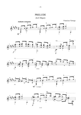 -4-



                                                                                            PRELUDE
                                                                                                (In E Major)
                                                                                                                                                                                                         Francisco Tarrega
                                     Andante sostenuto
                                                                II                                                                     II
                1                                                                                   1
                                                                                                                                                                                                     œ            ˙
                    #           #                                            3
                                                                                 4
                                                                                                    œ                                                                   œ        1   œ.          1
                                                                                                                                                                                                     œ            ˙
                            #       # 3                         œ.           œ œ.                                                      œ.          œ œ.                          2   œ.          4
                                                        œ                                                                     œ                                                                                   ˙
                                      4       œ.                ˙                                                œ.                    ˙                                         3   œ.          3   œ
         &                                                  1
                                              œ                 ˙                                                œ                     ˙
                                              œ                                                                  œ                                                                   ˙                                                  œ
                                     F



                                                                                                                                                                                                                                       IX
                                                                                                                                                                        VII
                                                                                                 å                                                                                                                                              4
                                                œ.          œ                                   4                                                                                            k                                                      œ
                            œ.            œ     œ.                 œ.                           ä œ.
                                               1
                                                            œ    1
                                                                                 œ                                                                                                                                    4
                            œ.            œ                        œ.                             œ.                  œ       œ.                   œ
    4                   1                     4
                #                                                                œ                                1
                                                                                                                      œ       œ.               œ   œ                                                                   œ
                                                                                                                                                                                                     œ.                            œ.
                        2                                        2                                                                                                                                                             1
        #                                     3 œ.          œ                                                                              1                                         1   œ
                                                                 3 œ.                                                                          œ                          ‰.                                                       œ
                                                                                                                 4
            #       #       œ.            œ                                      œ                œ.                                                                                     œ           œ                         1
                                                                                                                              œ.
                                                                                                                                           2                                         2
                        3                                                                                         3   œ                            œ
                                                                                                                                           3   œ                                         œ           œ                         3   œ
&                                                                                                                                                                                    3
                                                                                                                                                                      å                                                            œ
                            ˙.                                                                                                                                         œ                                                       1

                                                                                                        ˙.                                                           ä
                                                                                                                                                                    1
                    f
                                                                                                                                                                        p



                            II
                                                                                                                                                                        4
                                              k                                                                                                                       œ.                 2
                                                                                                                                                                                             œ
                                                                                                                                                                                                     4
                                                                                                                                                                                                     œ.
    7
                #                                           4           4
                                                                                 1
                                                                                                                                                                     å                                                 1
        #                                                   œ                    œ              4                                                                                                                          œ       2
                                                                        œ.                                                                                                                                                         œ.
                                                                                                                                               2                   4
            #       #                                                                                         0                                        0            ä                                                                           2
                            ‰.       1 œ
                                      #œ
                                                   œ.
                                                   œ                2   œ                   3
                                                                                                    œ.
                                                                                                    œ            œ œ.
                                                                                                                   œ                   œ 1 œ.
                                                                                                                                           œ               œ            2
                                                                                                                                                                                                                                                    œ
&
                                     2
                                                                    3   œ                                          œ                       œ                                                                  ∑                    3
                                     3 œ           œ                                                œ                                   4
                                                                    1   œ                                             2
                            œ                                                               1

                        1
                                                                                                        cresc.



                                                                                                                          II                                                                             II
                                0         3        2
    10                                                      4
        #       #                                                       1
                                                                                 4                                                                             œ                                                                                    œ
            #       #                                                                                                                      œ œ.                                                                            œ œ.
                            œ.           #œ nœ .                                                                  œ       œ.                                                                 œ       œ.
                                                            œ                                       œ.                    ˙                                                 œ.                       ˙
&                                                                       œ.
                                                        ∑                        œ                  œ                     ˙                                                 œ                        ˙
                        rit.                                                                        œ                                                                       œ
                                                                                     F                  a tempo


                                                                                                                                       VII
                                                                                                                                                                                                                      V
                                                                                                                  arm. 12              4
                                                                                                                                                   2
                                                                                                                                       œ.          nœ                             å4
    13
                                          œ        ˙                                 nœ .                 œ                                                    1    œ.              œ
                                                                                                                                                                                                 2
                                                                                                                                                                                                                  4
        #       #      œ.
                        1            1
                                          œ        ˙                             2
                                                                                                          œ                            œ                           nœ .          4
                                                                                                                                                                                 ä               œ.                   œ œ
                    # œ.                                                              œ.                                       ‚
                                     4                                                                                             1                           2
                        2
            #                                      ˙
                                                                                 3
                                                                                                                  ‚.
                                                                                                                                                                                                                        1nœ .
                     3 œ.             3   œ                                                                       ‚.                                               nœ                            œ.                   œ
&                                                                                1    œ.                                               œ
                                                                                                                                                                                                                  3
                                                                                                          ≈                        0                           0
                                                                                                                  Œ                                                                                                                             #œ
                            ˙                                   œ                     J                                                                                                                                                     2
                                                                                     5
                                                                                                                                                                                                                                                6
                                                                                 p

                                                                                                              1113
 