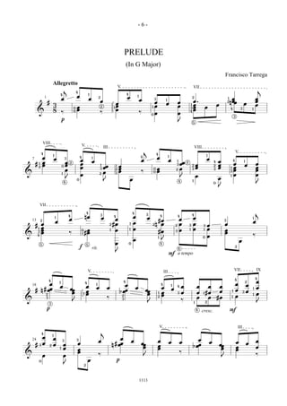 -6-



                                                                                                                          PRELUDE
                                                                                                                          (In G Major)
                                                                                                                                                                                                                                              Francisco Tarrega
                                Allegretto                                                                       V                                                                                        VII
                                                j           4
                                                                                                                                                                                                                                                                                       j
                                        4                                   1                                             4
                                                            œ                           2                                 œ           1                                                                   2
                    1                       œ                               œ                                                             œ                3                                                                                      1     œ                          œ
                        #                                                               œ                                                                œ
                                                                                                                                                                        1
                                                                                                                                                                                         œ                œ.                                      2   n œœ                         œ
                                3                                                                             œ                                                         œ                                 œ                           œ                                œ           œ
                                                                                                             1œ                                        1 œ                               œ            1
                                                        0   œ                               2
                                                                                                                                                                                                      3   œ            œ
                                8                           œ                                                 œ                                                                                           œ                                           4            3           1
         &                                  ‰           0
                                                                                        ‰                                                 ‰            0   œ                             œ
                                                                                                                                                                                                      4
                                                                                                                                                                                                                                                           3
                                            p                                                                                                                                            J                5




                VIII                                                V                           III                                                                                                           VIII
                4
                                                                                                                                               j               4
                                                                                                                                                                                                                                                           V
                                1                                                                                                                                            1                                            1
                œ                   œ           3               4               1                                                         4
                                                                                                                                                               œ                                                          œ
    7                                                           œ               œ                                                          œ                                 œ       1                                                œ                4               1
        #   1   œ                               œ   2
                                                                œ                                                                                                                            œœ   2                               4
                                                                                                                                                                                                                                                        œ                          œ
                œ                               œ                                                                                                                                    3                            œ                   œ                                    œ
                                                                                                œœ                œ
                                            0                                           1                    1                                                                                            2                       2
            2                                                   œ                       3                         œ                                            œ                             œ                    œ                   œ               1 œ                          œ
                                                œ                                                            2
                                                                                                                  œ                        ‰
                                                                                                                                                           0
                                                                                                                                                               œ                     2                    3                       3
                                                                                                                                                                                                                                                      3 œ                          œ
&                                                                                               œ            3                                             0
                                            1
                                                                œ                       2
                                                                                                                                                                                                                  œ                                   1 œ                          œ
                                                J                                                                                                                                            J                                        œ
                                                            0
                                                                                                J                             œ                                                          4                1
                                                4                                                                                                                                                                                 0                                                J
                                                                                                                                                                                                                                      J



            VII
                                                                        4
                                                                                            3
                                                                                                                                  4               3                                                       4                                                                        j
                                    1
                                                    4
                                                                        nœ                  œ               4                     œ                œ
                                                                                                                                                                   4                     4
                                                                                                                                                                                                          œ
                                                    œ                                                      œ                                                #œ                           œ                                                    3
                                                                                                                                                                                                                                                                               1
    13      2
                                    œ                                                                                             œ                                                                                                                                            œ
        # œ                                                                                             2 #œ                  1                        2   n œ                       2   œ            3   œ           3       œ               œ
          1 œ                                                                                                                     œ                                                                       œ                   œ
         3 œ                                                         œ                                     œ                                                                             œ                                                    œ
                                                                                                        1                     1                                                                       1               1
            œ                                       ‰
                                                                0
                                                                1   #œ                                                                                         #œ                    3
                                                                                                                                                                                                                                              œ
&        4
                                                                                                                                                               1                                                      0       œ                                                ‰
                                                                                                                                  œ                                J                                                                                               œ
            5                                                           5                                    œ                0                                    4
                                                                f               rit.                                                                                                     4
                                                                                                                                                                                                                                                           2

                                                                                                             J
                                                                                                                                                                             F a tempo


                                                                            V                                                                                          III                                                                                 VII                     IX

                                                                                                                                                                                                                                                           4                       4
                        4
                                        1                                                                             4                                                                                                                                                    2       œ
            œ                                                           4
                                                                                    1
                                                                                                                     œ                                             4                                                                                       œ               œ
    18                                  œ                               œ           œ               œ                                 œ                            œ
                                                                                                                                                                                 1       4   œ                    œ      œ             œ                                           œ
     # n # œœ                                       œœ
                                                                        œ                                         b œœ                         œœ                                œ
                                                                                                                                                                                                                                       œ               1   œ               œ
                                                                                                                                                                                                                                                                               1
                                                     œ              1   œ                                                                       œ              1   œ                     3   œ                    œ   1 #œ                                             3
                                                                                                                                                                                                                                                                                   œ
                    2                                                                                                 2                                            œ                                                                                       œ                   1
                    3                                                                               ‰                                                          2
                                                                                                                                                                                                                  œ      œ            #œ               1
&                                                       J
                                                                                                                      3
                                                                                                                                                                                             ‰
                        3                                                                                                                          J                                                          1           2                                                        J
                        p                                                                                                                                                                                         4                                   F
                                                                                                                                                                                                                      cresc.


                                                                                                                                                                   V                                                                                           III
                4                                                                           j
                                1
            œ                   œ                                                                                œ
    24                                      3               3
                                                                                        œ                                         œ                            œ                                             œ                                                                     œ
          3 œ                                               œ                                                 # œœ                        œœ                                 œ           œ                                    œ                                œ           œ
        #                   2   œ               œ                                                           n                                                  œ                                          b œœ                        œœ
                                        1       œ                                                                                          œ                   œ                                                                       œ                       œ                   œ
                                                            œ                                                                                                                                                                                                  œ
                                                            œ                                                                                                                            ‰
&               œ                               œ                                       ‰                                                     J                                                                                                                                    ‰
                                                                                                                                                                                                                                          J
            0                                                               œ                                   p
                                                J                   2




                                                                                                                                          1113
 