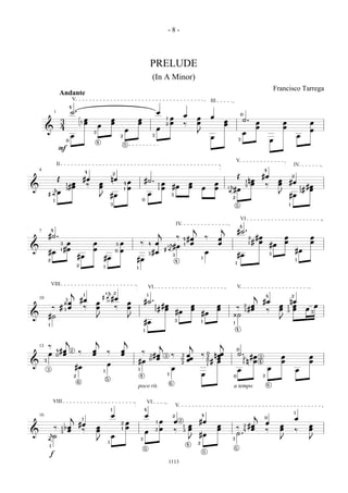 -8-



                                                                                                                                   PRELUDE
                                                                                                                                       (In A Minor)
                                                                                                                                                                                                                                                                                      Francisco Tarrega
                              Andante
                                           V                                                                                                                                                                        III
                                       4
                      1                ˙.                                                                                                      œ
                                                                                                                                                                                   œ                                œ
                                                                                                                                                                                                                                                  0
                                                           œ                           œ                       œ                                           1       œ                                œ                                                 ˙.
                               3                   1       œ                           œ                       œ                                                   œ                                œ                           œ                                  œ                        œ                            œ
                                                                   œ                                                                                       2                       ‰                                            œ
                               4                                                                                                               œ                                                                                                                   œ                        œ
         &                                                                                             œ                                                                                                                                                                                                                 œ
                                                               3                                                                                                                                    J                                                 œ
                                       œ                                                           2                                   3
                                                                                                                                                                                                                    œ                                                                                           œ
                                   0
                                                                   4
                                                                                                                                                                                                                                              3                                   œ
                                                                                                       5
                           F

                                                                                                                                                                                                                                          V
                          II                                                                                                                                                                                                                                                                        IV
    4                                                                                                                                                                                                                                                                     4
                                                           4
                                                                                           2
                                                                                                                                                                                                                                              Œ                           #œ                        2
                          Œ                            #œ                              nœ                                  #˙ .                                                                                                                               nœ                       œ
                                        œ                              œ                               4   œ                                           œ                                œ                               œ
                                                                                                                                                                                                                                                          1
                                                                                                                                                                                                                                                               œ                       œ        #œ
                                   1
                                       #œ               ‰              œ                                                                           1
                                                                                                                                                                       #œ               œ                                            å                    3                   ‰                                      #œ
&             å                                                                                            œ                                           œ                                                œ               œ                                                                                       1
                                                                                                                                                                                                                                    ä #œ                                                                            # œ
                                   3                                                                   1                                           1                                                                              2

             Iäœ
                                                                                                                                                                                                                                                                                                                3
                                                                                       #œ                                      œ                                   3                                                                                                                   J        #œ
                                                                       J                                               0
                                                                                                                                                                                                                                      2
                      1
                                                                                       3                                                                                                                                                  5                                                     1



                                                                                                                                                                                                                                                  VI
                                                                                                                                                                           IV                                                                     4
                                                                                                                                                                                                j                             j
    7            4
                                                                                                                                                   j                                                                                          #˙ .
             #˙ .                                                                                                                                                          ‰                                ‰                                                      #œ                       œ                            œ
                                                                                                                                                                                   4    #œ                                œ                                   2
                                  œ                            œ                                   œ                   ‰                   œ                  å                          œ                                œ                                   1   # œ                       œ                            œ
                               3                                                               3                               4
                                                                                                                                                            3  #œ                   1                                                                                             #œ
&                              1 #œ                            œ                                   œ                                                       Iä                                                                                                                                           #œ
             #œ                                                                                0
                                                                                                                                       #œ                                                                   œ
                                               #œ
                                                                                                                                   3                                   3                                                                      #œ                                  3
             2
                                                                           #œ                                  #œ                                                      4
                                                                                                                                                                                                        1
                                                                                                                                                                                                                                                                                                            1
                                                                                                                                                                                                                                          1
                                               2                           1                                   1




                     VIII
                                                                                                                               VI                                                                                                             V
                                        j                                 å2
                                                           1
                                                                       I ä #œ
                                                                               4
                                                                                                                               1                                                                                                                                  j           4                     2
    10                             3               #œ                                                                      #˙ .                                                                                                                                           #œ               nœ
                  ¿œ                                               œ                                       œ
              ‰ # 1œ                                ‰              œ                       ‰               œ                               1    #œ                                          œ                             œ               ‰
                                                                                                                                                                                                                                                      2        œ                        œ 1 œ                                œ
                                                                                                                                           1   # œ                                          œ                             œ                           3       #œ              ‰         œ 3 œ                        œ
                                                                                                                                                                           #œ                           #œ                                                                                                               3
&            #˙                                                                                                                                                                                                                       ¿˙
                                                                   J                                       J                                                                                                                                                                            J
             1
                                                                                                                           #œ                                          3                                1                             1

                                                                                                                           1                                                                                                              4


                                   j                           j                                       j
                                                                                                                                                       j                                    j                               j
    13 ‰
                          4   #œ       2
                                               ‰               œ               ‰                   œ                   ‰
                                                                                                                                                                                                                                              0
             œ            0    œ                               œ                                   œ                                   #œ                          ‰            3       œ               ‰       0
                                                                                                                                                                                                                     n œœ                     ˙.
                                                                                                                                   3
                                                                                                                                        œ
                                                                                                                                                           3
                                                                                                                                                                                                                                                           #œ                           œ                                œ
                                                                                                                                                                                        œœ                             œ
                                                                                                                                                                                                                2                                     2               3
                                                                                                                                   0                                            0
         3                                                                                                         #œ                                                                                           0   # œ                               1   n œ         4                 œ                                œ
&                                                                              œ                                                                                                2
                                                                                                                                                                                                                1
                                            #œ                                                                                                                     œ                                                                                                          œ
             3
                                                                           1
                                                                                                                   1                                                                                                                          œ                                                             œ
                                           2                                                                           4
                                                                                                                                                               1                                        œ                             0                                   3
                                                                               5
                                               6                                                                                                                   6                                                                                                          6
                                                                                                                   poco rit.                                                                                                          a tempo

                     VIII                                                                                                      VI
                                                                                                                                                                           V
                                                                                       1                                   4
                                                                                                                                                                                                                                                                                                        1
    16                                 j                                               œ                                       œ                                       2                                4                                                         j
                                                       1                                                                                                                                                                                                                  0                             œ
                                                                                                           œ                                   1       œ               œ       2                    #œ                                                                        œ
                                               #œ                                                  2
                                                                                                                                                                                        œ                                 œ                           2       #œ                        œ                            œ
               ‰               1   bœ                              œ                               1       œ                                           œ
                                                                                                                                                                                   1
                                                                                                                                                                                        œ                                 œ               ‰                    œ                        œ                            œ
                                    œ           ‰                  œ                                                           œ           2                           ‰           3                                                                  4                       ‰                         ‰
&             å                3
                                                                                                                                                                                                    #œ                                    ˙.
               ˙                                                                       œ
             ä                                                     J               1
                                                                                                                       3                                                                J                                             3                                                 J                                J
                                                                                                                                                                                        4           2
                 1
                                                                                                                           5                                                                                                              5
                                                                                                                                                                                                            5
                 f
                                                                                                                                                               1113
 