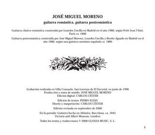 JOSÉ MIGUEL MORENO
                          guitarra romántica, guitarra postromántica

Guitarra clásico-romántica construida por Lourdes Uncilla en Madrid en el año 1986, según Petit Jean l’Aîné,
                                              París ca. 1800
Guitarra postromántica construida por José Miguel Moreno, Lourdes Uncilla y Benito Aguado en Madrid en el
                         año 1986, según una guitarra anónima española ca. 1880




            Grabación realizada en Villa Consuelo, San Lorenzo de El Escorial, en junio de 1996
                         Producción y toma de sonido: JOSÉ MIGUEL MORENO
                                    Edición digital: CARLOS CÉSTER
                                     Edición de textos: PEDRO ELÍAS
                                 Diseño y maquetación: CARLOS CÉSTER
                                  Edición revisada en septiembre de 2000
                      En la portada: Guitarra hecha en Altimira, Barcelona, ca. 1845
                                  Victoria and Albert Museum, Londres
                       Todos los textos y traducciones © 2000 GLOSSA MUSIC, S. L.

                                                                                                               3
 