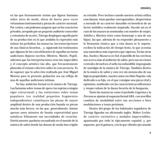 ESPAÑOL

en las que forzosamente tenían que figurar fantasías        su reinado. Pero incluso cuando nuestro artista utiliza
sobre aires de moda, obras de fuerte pero vacío             esas danzas, éstas quedan «tarreguizadas», desprovistas
virtuosismo instrumental y piezas de carácter nacional.     a menudo de su carácter danzable en beneficio de un
Por contra, casi podemos asegurar que en los conciertos     factor melódico realmente inspirado. Sucede así en el
privados, arropado por un pequeño auditorio conocedor       caso de las mazurcas nominadas con nombre de mujer,
y entusiasta de su arte, Tárrega desplegara aquella parte   Adelita y Marieta (ésta como homenaje a una de sus
de su producción en la que anidaba la expresión más         hijas), las que, además de no responder plenamente a
íntima: los preludios, las mazurcas, las transcripciones    la fisonomía rítmica que a esta danza se le supone,
de sus clásicos favoritos... y, siguiendo los testimonios   reciben la indicación de tiempo lento, lo que acentúa
que algunos de los concelebrantes de aquellas sectarias     una naturaleza más expresiva que vigorosa. En las otras
audiciones dejaron escritos (Mestres, Manén, Pujol),        dos, Sueño y Mazurca en Sol, el puntillo de las corcheas
sabemos que las interpretaciones eran tan impecables        nos acerca más al ambiente de salón, pero sus secciones
y el concepto artístico tan alto, que frecuentemente        centrales devuelven el sello inconfundible impregnado
planeaba el éxtasis colectivo sobre la concurrencia. Es     de nostalgia de la música de Tárrega. También dentro
de suponer que la selección realizada por José Miguel       de la música de salón y esta vez sin menoscabo de sus
Moreno para la presente grabación sea un reflejo de         lógicas propiedades, nuestro autor escribió Paquito, vals
una de aquellas audiciones íntimas.                         dedicado a su hijo, en el que consigue una pieza vital y
     No hay ambición formal en la música de Tárrega.        optimista, moldeada con las características inflexiones
Las fantasías sobre temas de ópera (no sujetas a ningún     y tempo rubato de la danza favorita de la burguesía.
rigor estructural) y las variaciones sobre temas                 Tanto las mazurcas como el preludio Lágrima y la
populares (en realidad pequeños fragmentos                  Pavana se ajustan al esquema formal ABA, con sencillos
independientes) constituyen las piezas de mayor             cambios de modalidad entre sus secciones o bien
amplitud dentro de una producción basada en piezas          modulaciones a tonos próximos.
mucho más breves, en las que, generalmente, bastan               Dentro del grupo de los habituales seguidores de
apenas unos minutos de honda expresividad para              Tárrega figuraba un aficionado inglés, Walter Leckie,
satisfacer felizmente sus necesidades de creación.          de carácter excéntrico y modales imprevisibles,
Estéticamente quedaría encuadrada en el mundo de la         apasionado por todo lo típicamente español, y, por
música de salón donde las danzas de moda han erigido        supuesto, por la guitarra, con la que vibraba ejecutando

                                                                                                                   9
 