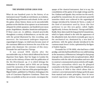 ENGLISH

          THE SPANISH GUITAR (1818-1918)                     apogee of the classical instrument, that is to say, the
                                                             consolidation of the guitar of six single strings used by
What do one hundred years in the history of an               Sor, Giuliani and Aguado; they enclose too the search,
instrument mean? Usually an enrichment, an evolution,        propelled by romanticism, for new and more powerful
the hallowing of performers and schools. In the case of      sonorities which were achieved in the organological
the guitar, whose history shows us its uncomfortable         changes introduced by Antonio de Torres, a maker of
position on the thin line of acceptance as an instrument     the kind of instrument used by Arcas (the first
adequate for artistic purposes, one hundred years mean       performer to use this new guitar, called, highly
praise, forgetfulness, abandon, fanaticism and injustice.    significantly, la leona, the lioness), Tárrega and Llobet;
If these years are, in addition, situated practically        finally, these dates mark the long period of romanticism,
throughout a century of disturbances, as was the case        which in Spain refused to die with the appearance of
with the period illustrated by this recording, and,          the alhambrist style, but which eventually gave way to
moreover, the instrument undergoes important                 the mechanical era, dominated by a new kind of
organological changes, we shall soon become aware of         performer, with the guitar already introduced in the
the enormous differences between the eras of the two         common music lovers’ circles, epitomized by the figure
giants who dominate the extremes of this story:              of Andrés Segovia.
Fernando Sor and Francisco Tárrega.                               Fernando Sor (1778-1839), who had been a child
     It was around 1818, shortly after the                   prodigy, and who had benefitted from very solid training
uncomfortable stay in Paris which followed his forced        at the monastery of Montserrat, belonged to that group
departure from Spain, that Sor began in London his           of people who, endowed with exceptional talent, allied
ascent on the stairway of fame with the publication of       themselves with the side of rationalism and were able
the Six Divertimenti, op. 2, to which belongs the            to construct a monumental system entirely self-taught.
Andantino in D minor, and in 1918, not yet having            This pure rationalism which may be glimpsed
erased the memories of the intimate communings of            constantly in the lines of his magnificent Método para
Tárrega with his art, that one of his principal disciples,   la Guitarra of 1830 is that which allows him to
Miguel Llobet, published La Filadora, belonging to his       construct a new instrumental technique perfectly spun
cycle of Canciones Populares Catalanas. These two            from musical and artistic principles. Since he never
dates, as symbolic as they are accurate, encompass the       trusted experience without having reasoned and

12
 