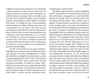 ENGLISH

weighed the actions and consequences, he worked with       remaining there until his death.
a human skeleton in order to learn what were the                The Malborough variations, op. 28 were published
relations between movements and articulations, he          in 1827, shortly after his return from Russia. The work
studied treatises of anatomy and his own body, trying      lacks a dedication, and appeared at a somewhat bitter
to avoid, when he played the guitar, the discomforts,      moment in Sor’s life, after the end of his liaison with
tensions, forced positions which implied a deviation       the ballerina Félicité Hullin, when, perhaps sunk in
from nature. In reading the wise recommendations           despair, he began fruitless manoeuvres to enable his
which he dispenses to those wishing to learn the art of    return to Spain, and at a time when he felt himself to
accompaniment on the guitar, and observing the             be attacked by his French colleagues who attributed to
meticulousness with which he made his reductions of        his music a German or Russian kind of seriousness
great orchestral works, we may understand how in Sor       incompatible with the spontaneous gaiety which the
a short piece such as the Andantino, op. 2, is a work of   public demanded, and his ideas were the object of inept
art. Fernando Sor represents, perhaps as never been        criticism. It was perhaps for this reason that certain
achieved since, the perfect symbiosis between the          differences in conception may be observed if one
musical and the instrumental in so far as in the guitar    compares this work with the Variations op. 9, on a
he found the natural medium for developing his             theme from Mozart’s Magic Flute1. While here the
profound musical insights.                                 treatment of the theme is exultant, overflowing with
     The life of Fernando Sor was quite turbulent.         enthusiasm (they happen to date from 1821, the time
Politically he was involved with the liberal movement,     when his relationship with Félicité Hullin began), in
and took part in the War of Independence in Spain,         the Malborough Variations, op. 28, melancholy
after which he was obliged to leave his country accused    permeates the piece in spite of the indication Allegretto
of sympathizing with the French. After a brief sojourn     above the theme, this being the only set of variations
in Paris (1813-1815), whose musical life left him          in Sor’s output in which the coda, instead of being the
somewhat unsatisfied, he settled in London (1815-          usual demonstration of skill and brilliant instrumental
1822/3), where he was to enjoy a high reputation. With     technique, surprises one with a lento marking, with
a ballerina to whom he was attached, he undertook a        the theme played in harmonics, sunk in a darkness
journey to Russia, where he stayed, with great success,    perhaps also then present in the composer’s mind. In a
until 1826/7, at which time he returned to Paris,          way these variations (some of the best he wrote)

                                                                                                                 13
 