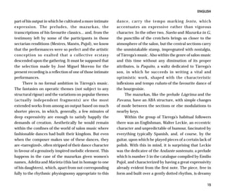 ENGLISH

part of his output in which he cultivated a more intimate    dance, carry the tempo marking lento, which
expression. The preludes, the mazurkas, the                  accentuates an expressive rather than vigorous
transcriptions of his favourite classics... and, from the    character. In the other two, Sueño and Mazurka in G,
testimony left by some of the participants in those          the punctilio of the crotchets brings us closer to the
sectarian renditions (Mestres, Manén, Pujol), we know        atmosphere of the salon, but the central sections carry
that the performances were so perfect and the artistic       the unmistakable stamp, impregnated with nostalgia,
conception so exalted that a collective ecstasy              of Tárrega’s music. Also within the genre of salon music
descended upon the gathering. It must be supposed that       and this time without any diminution of its proper
the selection made by José Miguel Moreno for the             attributes, is Paquito, a waltz dedicated to Tárrega’s
present recording is a reflection of one of those intimate   son, in which he succeeds in writing a vital and
performances.                                                optimistic work, shaped with the characteristic
     There is no formal ambition in Tárrega’s music.         inflexions and tempo rubato of the favourite dance of
The fantasies on operatic themes (not subject to any         the bourgeoisie.
structural rigour) and the variations on popular themes           The mazurkas, like the prelude Lágrima and the
(actually independent fragments) are the most                Pavana, have an ABA structure, with simple changes
extended works from among an output based on much            of mode between the sections or else modulations to
shorter pieces, in which, generally, a few minutes of        nearby keys.
deep expressivity are enough to satisfy happily the               Within the group of Tárrega’s habitual followers
demands of creation. Aesthetically he would remain           there was an Englishman, Walter Leckie, an eccentric
within the confines of the world of salon music where        character and unpredictable of humour, fascinated by
fashionable dances had built their kingdom. But even         everything typically Spanish, and, of course, by the
when the composer makes use of these dances, they            guitar, upon which he played pieces of a certain lack of
are «tarregized», often stripped of their dance character    polish. With this in mind, it is surprising that Leckie
in favour of a genuinely inspired melodic element. This      was the dedicatee of the Andante sostenuto, a prelude
happens in the case of the mazurkas given women’s            which is number 5 in the catalogue compiled by Emilio
names, Adelita and Marieta (this last in homage to one       Pujol, and characterized by having a great expressivity
of his daughters), which, apart from not corresponding       already evident from the first note. The piece, free in
fully to the rhythmic physiognomy appropriate to this        form and built over a gently dotted rhythm, is dreamy

                                                                                                                  15
 