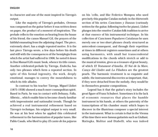 ENGLISH

in character and one of the most inspired in Tárrega’s     on his ’cello, and like Federico Mompou who used
output.                                                    precisely this popular Catalan melody in the thirteenth
     Like the majority of Tárrega’s preludes, Oremus       section of his series Canciones y Danzas (curiously
was composed on the guitar before it was written down      written for the guitar, following twelve for piano), Llobet
on paper, the product of a moment of inspiration. The      plunges into the emotive Catalan folk tradition to arrive
prelude reflects the emotion on hearing from the house     at that essence of his instrumental technique. In his
of his friend, the canon Manuel Gil, the prayers of the    collection of Canciones Populares Catalanas he uses
faithful emanating from the adjoining chapel. The piece,   merely one or two short phrases clearly structured as
extremely short, has a single repeated motive. It is the   antecedent-consequent, and through their repetition
last piece Tárrega wrote, a few days before his death      at times in different registers sometimes and at others
and still with the consequences of the hemiplegia from     using harmonics, with small but transcendental
which the artist had suffered in 1906; he noted it down    modifications in the chords which stretch or add to
in Don Manuel Gil’s music book, whence its title comes.    the musical tension, gives us a treasure of great beauty,
Another celebrated prelude by Tárrega, Endecha, has        of which El Testament d’Amelia, El Noi de la Mare,
only two phrases which form a repeated section. In         Canço del Lladre and La Filadora are the greatest
spite of this formal ingenuity, the work, deeply           pearls. The harmonic treatment is so exquisite and
emotional, manages to convey the mournfulness to           subtle, the instrumental discoveries so important, that,
which its title alludes.                                   if they were detached from the melody, they would be
     In contrast to his teacher Tárrega, Miguel Llobet     in themselves genuine compositions.
(1875-1938) showed a much more cosmopolitan spirit.             Legend has it that the guitar’s story includes the
Based in Paris, he was in contact with Debussy, Falla,     great figure of Franz Schubert. Sometimes it is the lack
Albéniz... which enable him to become closely familiar     of economic resources that places the humble
with impressionist and nationalist trends. Though he       instrument in his hands, at others the paternity of the
achieved a real instrumental refinement based on           transcriptions of his chamber music which hopes to
Tárrega’s technique, his original output is very small.    discover in the illustrious composer a special interest
He was at his best when he applied this celebrated         in the instrument. What is certain is that in the Vienna
refinement to the harmonization of popular tunes, like     of his time there were famous guitarists such as Giuliani,
Pablo Casals, who liked to play El canto de los pájaros    Matiegka, Molitor and Diabelli, who was indeed

16
 