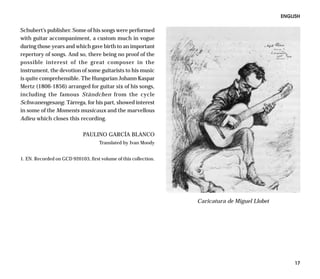 ENGLISH

Schubert’s publisher. Some of his songs were performed
with guitar accompaniment, a custom much in vogue
during those years and which gave birth to an important
repertory of songs. And so, there being no proof of the
possible interest of the great composer in the
instrument, the devotion of some guitarists to his music
is quite comprehensible. The Hungarian Johann Kaspar
Mertz (1806-1856) arranged for guitar six of his songs,
including the famous Ständchen from the cycle
Schwanengesang. Tárrega, for his part, showed interest
in some of the Moments musicaux and the marvellous
Adieu which closes this recording.

                             PAULINO GARCÍA BLANCO
                                    Translated by Ivan Moody


1. EN. Recorded on GCD 920103, first volume of this collection.




                                                                  Caricatura de Miguel Llobet




                                                                                                     17
 