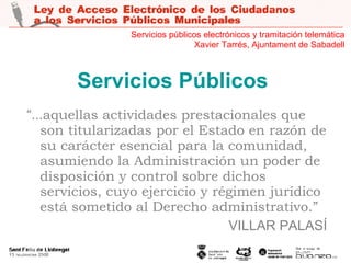 Servicios Públicos “ ... aquellas actividades prestacionales que son titularizadas por el Estado en razón de su carácter esencial para la comunidad, asumiendo la Administración un poder de disposición y control sobre dichos servicios, cuyo ejercicio y régimen jurídico está sometido al Derecho administrativo.” VILLAR PALASÍ Servicios públicos electrónicos y tramitación telemática Xavier Tarrés, Ajuntament de Sabadell 