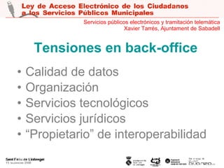 Tensiones en back-office Calidad de datos Organización Servicios tecnológicos Servicios jurídicos “ Propietario” de interoperabilidad Servicios públicos electrónicos y tramitación telemática Xavier Tarrés, Ajuntament de Sabadell 