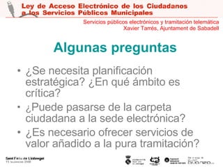 Algunas preguntas ¿Se necesita planificación estratégica? ¿En qué ámbito es crítica? ¿ Puede pasarse de la carpeta ciudadana a la sede electrónica? ¿Es necesario ofrecer servicios de valor añadido a la pura tramitación? Servicios públicos electrónicos y tramitación telemática Xavier Tarrés, Ajuntament de Sabadell 