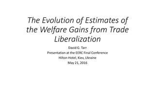 The Evolution of Estimates of
the Welfare Gains from Trade
Liberalization
David G. Tarr
Presentation at the EERC Final Conference
Hilton Hotel, Kiev, Ukraine
May 21, 2016
 