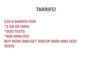 TARRIFS!
£10 A MONTH FOR
*2 GB OF DATA
*3OO TEXTS
*400 MINUTES
BUY NOW AND GET 3GB OF DATA AND 5OO
TEXTS
 
