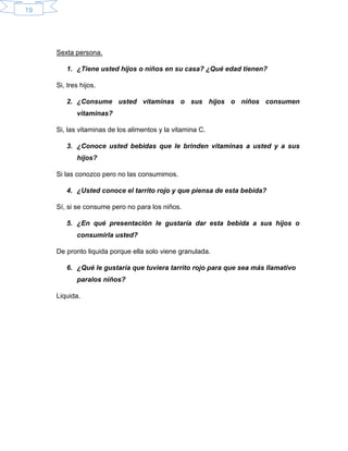 19
Sexta persona.
1. ¿Tiene usted hijos o niños en su casa? ¿Qué edad tienen?
Si, tres hijos.
2. ¿Consume usted vitaminas o sus hijos o niños consumen
vitaminas?
Si, las vitaminas de los alimentos y la vitamina C.
3. ¿Conoce usted bebidas que le brinden vitaminas a usted y a sus
hijos?
Si las conozco pero no las consumimos.
4. ¿Usted conoce el tarrito rojo y que piensa de esta bebida?
Sí, si se consume pero no para los niños.
5. ¿En qué presentación le gustaría dar esta bebida a sus hijos o
consumirla usted?
De pronto liquida porque ella solo viene granulada.
6. ¿Qué le gustaría que tuviera tarrito rojo para que sea más llamativo
paralos niños?
Liquida.
 