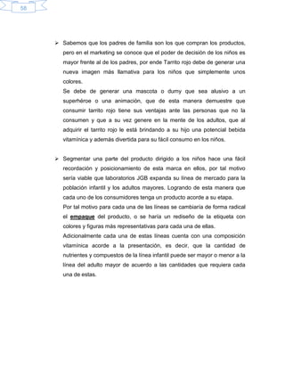 58
 Sabemos que los padres de familia son los que compran los productos,
pero en el marketing se conoce que el poder de decisión de los niños es
mayor frente al de los padres, por ende Tarrito rojo debe de generar una
nueva imagen más llamativa para los niños que simplemente unos
colores.
Se debe de generar una mascota o dumy que sea alusivo a un
superhéroe o una animación, que de esta manera demuestre que
consumir tarrito rojo tiene sus ventajas ante las personas que no la
consumen y que a su vez genere en la mente de los adultos, que al
adquirir el tarrito rojo le está brindando a su hijo una potencial bebida
vitamínica y además divertida para su fácil consumo en los niños.
 Segmentar una parte del producto dirigido a los niños hace una fácil
recordación y posicionamiento de esta marca en ellos, por tal motivo
sería viable que laboratorios JGB expanda su línea de mercado para la
población infantil y los adultos mayores. Logrando de esta manera que
cada uno de los consumidores tenga un producto acorde a su etapa.
Por tal motivo para cada una de las líneas se cambiaría de forma radical
el empaque del producto, o se haría un rediseño de la etiqueta con
colores y figuras más representativas para cada una de ellas.
Adicionalmente cada una de estas líneas cuenta con una composición
vitamínica acorde a la presentación, es decir, que la cantidad de
nutrientes y compuestos de la línea infantil puede ser mayor o menor a la
línea del adulto mayor de acuerdo a las cantidades que requiera cada
una de estas.
 