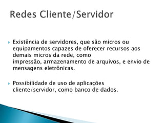  Existência de servidores, que são micros ou
equipamentos capazes de oferecer recursos aos
demais micros da rede, como
impressão, armazenamento de arquivos, e envio de
mensagens eletrônicas.
 Possibilidade de uso de aplicações
cliente/servidor, como banco de dados.
 