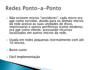  Não existem micros “servidores”; cada micro ora
age como servidor, dando para os demais micros
da rede acesso as suas unidades de disco,
impressoras e outros periféricos (como modens),
ora age como cliente, acessando recursos
localizados em outros micros da rede.
 Usada em redes pequenas (normalmente com até
10 micros.
 Baixo custo
 Fácil Implementação
 