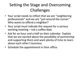 • Your script needs to reflect that we are “neighboring
professionals” and we are “just around the corner.”
Who wants to offend a neighbor?
• Your script must indicate the request for a serious
working meeting – not a coffee date.
• Ask for an hour and a half on their calendar.
Explain that we are excited about the possibility of
partnership and supporting them and want plenty of
time to learn about each other’s business.
• Schedule the appointment in their office.
Setting the Stage and
Overcoming Challenges
© 2014 Lawyers with Purpose, LLCRelationship Management System: The Role of the Professional Services Coordinator10
 