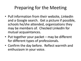 • Pull information from their website, LinkedIn and a
Google search. Get a picture if possible, schools
he/she attended, organizations they may be
members of. Checked LinkedIn for mutual
acquaintances.
• Put together your packet – may be different for
different types of professionals.
• Confirm the day before. Reflect warmth and
enthusiasm in your voice.
Preparing for the Meeting
© 2014 Lawyers with Purpose, LLCRelationship Management System: The Role of the Professional Services Coordinator11
 