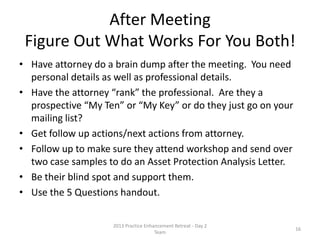 RMS™ FOCUSER SUMMARY
REPORT FREQUENCY GOAL TRACKING GENERAL COMMENTS
RMS™
MEETING
FOCUSER
WEEKLY
Identify ALL RMS™
meetings in the
coming week and
result of previous
weeks RMS™
meetings
Team member,
Meeting type, Goal of
meeting, Next Actions
from meeting: who &
by when
Only meeting types are Synergy,
Strategy Relationship Review, or “My
Ten” , and identifies Next Actions, who is
responsible to ensure it gets done
RMS™ “MY TEN”
FOCUSER
WEEKLY
To strategize ways to
work together to serve
mutual client’s needs
and create value in
marketplace
Last meeting, Next
meeting date, Goals,
Next Actions from next
meeting: who & by
when
Use meetings to introduce, to each other,
relationships or to create other joint
value. Ensure meetings are no more
than 45 days apart. If so, consider
moving to “My Key” Relationships
RMS™ KEY
RELATIONSHIP
FOCUSER
MONTHLY
(Last week of
month for next
month)
Remind relationship of
your value to them
and identify if should
consider strategy
meeting or qualified
for “My Ten”
Identify previous
meetings, frequency,
next meeting, Goal,
Next Actions: who &
by when
Conduct a Relationship Review Meeting
and identify if this relationship can be
enhanced or if a strategy meeting is
desirable
RMS™
PRESENTATION
FOCUSER
AS OCCURS
(Marketing
meeting following
a Professional
Presentation)
To identify who
attended your
Professional
Presentation and
requests for
information or to meet
Attendee, Rating,
Years experience,
meeting or other
requests, completion
of request any
meeting scheduled
and date
Similar to Workshop Focuser used for
retail workshops – Identifies who is
“ready” for a Synergy or Relationship
Review Meeting
RMS™
REFERRAL
TRACKER
WEEKLY
MONTHLY
QUARTERLY &
ANNUALLY
Identifies all referrals
to firm and who it was
received by, used for
Efficiency Calculation
and Profitability
Referral Type,
Referral Source,
Name of referral,
Hired or not, for what,
and fee
This will allow you to identify value of
referral relationship (e.g. close rate and
fee per referral) to know your “best”
sources of referrals
© 2014 Lawyers with Purpose, LLCRelationship Management System: The Role of the Professional Services Coordinator16
 