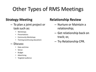 1. RMS can blow the roof off your revenue goals. 99% of
your success with it is in the follow up.
1. The very first step in implementing an RMS is a 100%
commitment of all involved team members.
2. A weekly Market Meeting is fundamental to the success of
the system. Follow up. Be the attorney’s blind spot and
figure out what works best for you’re firm.
3. You must see the value and have a “Do or Die” attitude.
Declaring Intent
© 2014 Lawyers with Purpose, LLCRelationship Management System: The Role of the Professional Services Coordinator24
 