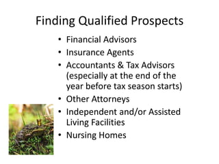 • Financial Advisors
• Insurance Agents
• Accountants & Tax Advisors (especially at the end of
the year before tax season starts)
• Other Attorneys
• Independent and/or Assisted Living
Facilities
• Nursing Homes
Finding Qualified Prospects
© 2014 Lawyers with Purpose, LLCRelationship Management System: The Role of the Professional Services Coordinator5
 