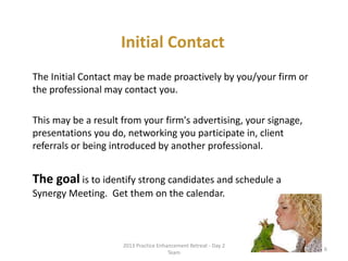 • The Initial Contact may be made proactively by
you/your firm or the professional may contact you
• This may be a result from your firm's advertising,
your signage, presentations you do, networking you
participate in, client referrals or being introduced by
another professional
• The goal is to identify strong candidates and
schedule a Synergy Meeting.
Get them on the calendar
Initial Contact
Relationship Management System: The Role of the Professional Services Coordinator6 © 2014 Lawyers with Purpose, LLC
 
