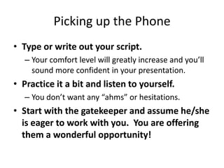 • Type or write out your script.
 Your comfort level will greatly increase and you’ll sound
more confident in your presentation.
• Practice it a bit and listen to yourself.
 You don’t want any “ahms” or hesitations.
• Start with the gatekeeper and assume he/she is
eager to work with you. You are offering them a
wonderful opportunity!
Picking up the Phone
© 2014 Lawyers with Purpose, LLCRelationship Management System: The Role of the Professional Services Coordinator8
 