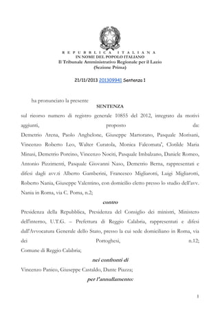 R E P U B B L I C A

I T A L I A N A

IN NOME DEL POPOLO ITALIANO

Il Tribunale Amministrativo Regionale per il Lazio
(Sezione Prima)
21/11/2013 201309941 Sentenza 1

ha pronunciato la presente

SENTENZA

sul ricorso numero di registro generale 10855 del 2012, integrato da motivi
aggiunti,

proposto

da:

Demetrio Arena, Paolo Anghelone, Giuseppe Martorano, Pasquale Morisani,
Vincenzo Roberto Leo, Walter Curatola, Monica Falcomata', Clotilde Maria
Minasi, Demetrio Porcino, Vincenzo Nociti, Pasquale Imbalzano, Daniele Romeo,
Antonio Pizzimenti, Pasquale Giovanni Naso, Demetrio Berna, rappresentati e
difesi dagli avv.ti Alberto Gamberini, Francesco Migliarotti, Luigi Migliarotti,
Roberto Nania, Giuseppe Valentino, con domicilio eletto presso lo studio dell’avv.
Nania in Roma, via C. Poma, n.2;

contro
Presidenza della Repubblica, Presidenza del Consiglio dei ministri, Ministero
dell'interno, U.T.G. – Prefettura di Reggio Calabria, rappresentati e difesi
dall'Avvocatura Generale dello Stato, presso la cui sede domiciliano in Roma, via
dei

Portoghesi,

n.12;

Comune di Reggio Calabria;

nei confronti di
Vincenzo Panico, Giuseppe Castaldo, Dante Piazza;

per l'annullamento:
1

 