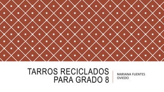 TARROS RECICLADOS
PARA GRADO 8
MARIANA FUENTES
OVIEDO
 