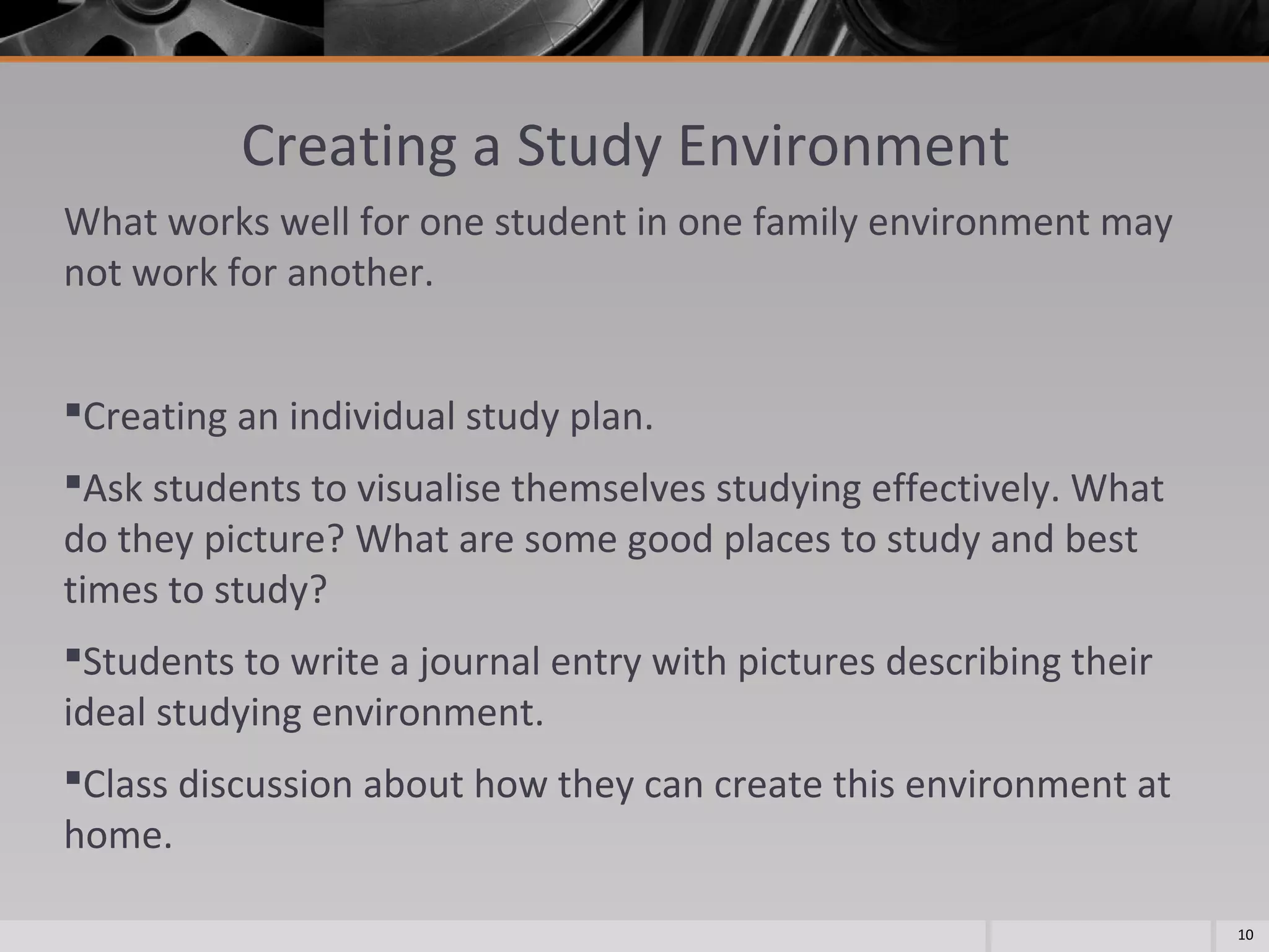 Creating a Study Environment
What works well for one student in one family environment may
not work for another.
Creating an individual study plan.
Ask students to visualise themselves studying effectively. What
do they picture? What are some good places to study and best
times to study?
Students to write a journal entry with pictures describing their
ideal studying environment.
Class discussion about how they can create this environment at
home.
10

 