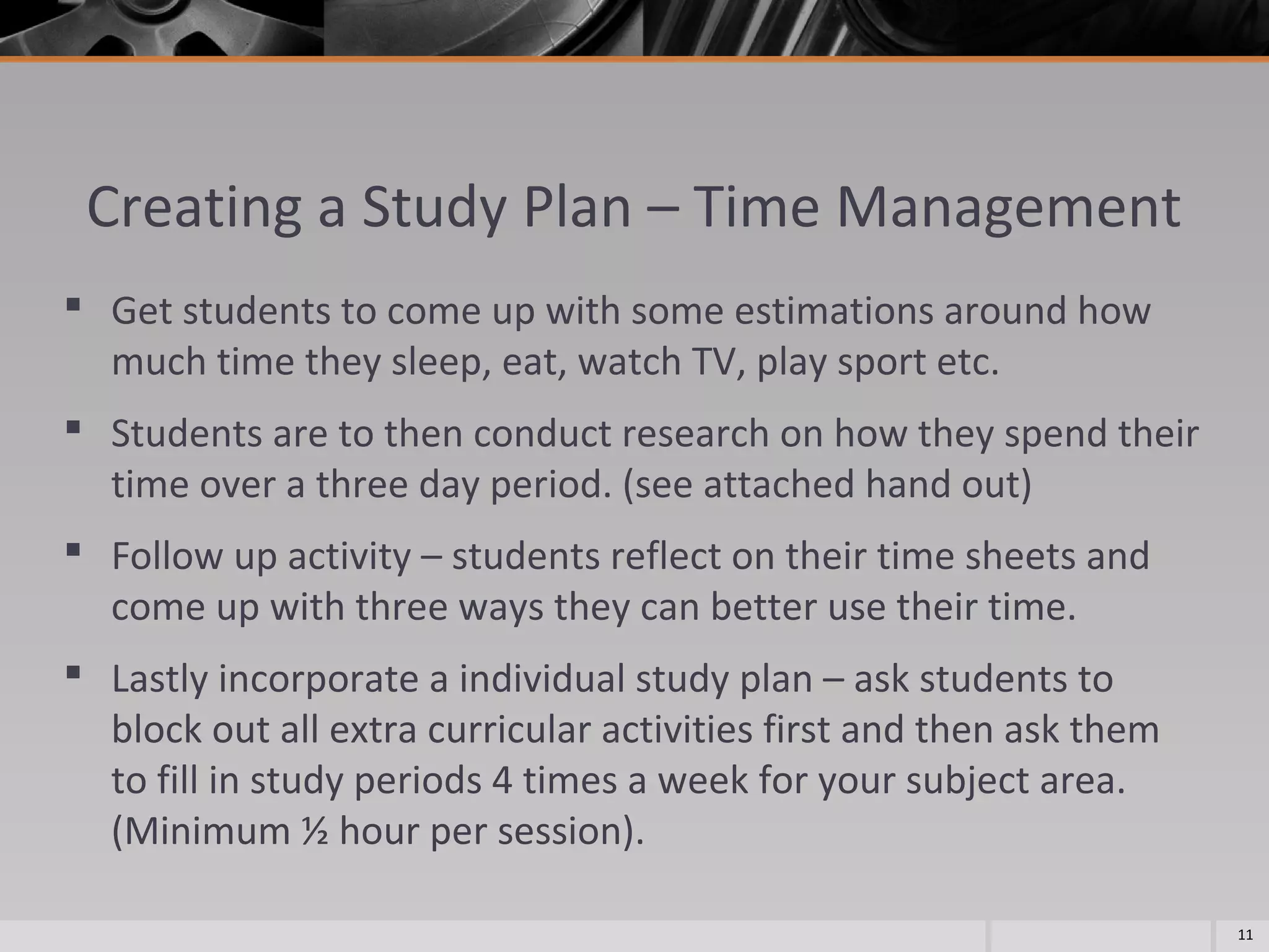 Creating a Study Plan – Time Management
 Get students to come up with some estimations around how
much time they sleep, eat, watch TV, play sport etc.
 Students are to then conduct research on how they spend their
time over a three day period. (see attached hand out)
 Follow up activity – students reflect on their time sheets and
come up with three ways they can better use their time.
 Lastly incorporate a individual study plan – ask students to
block out all extra curricular activities first and then ask them
to fill in study periods 4 times a week for your subject area.
(Minimum ½ hour per session).
11

 