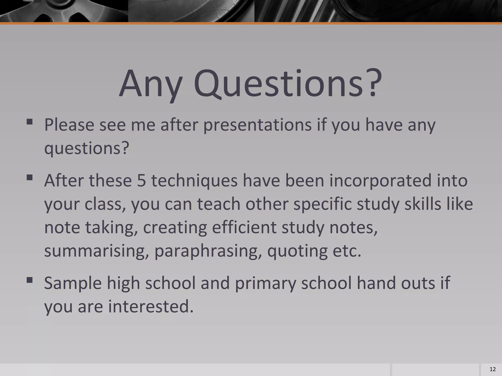 Any Questions?
 Please see me after presentations if you have any
questions?
 After these 5 techniques have been incorporated into
your class, you can teach other specific study skills like
note taking, creating efficient study notes,
summarising, paraphrasing, quoting etc.
 Sample high school and primary school hand outs if
you are interested.
12

 