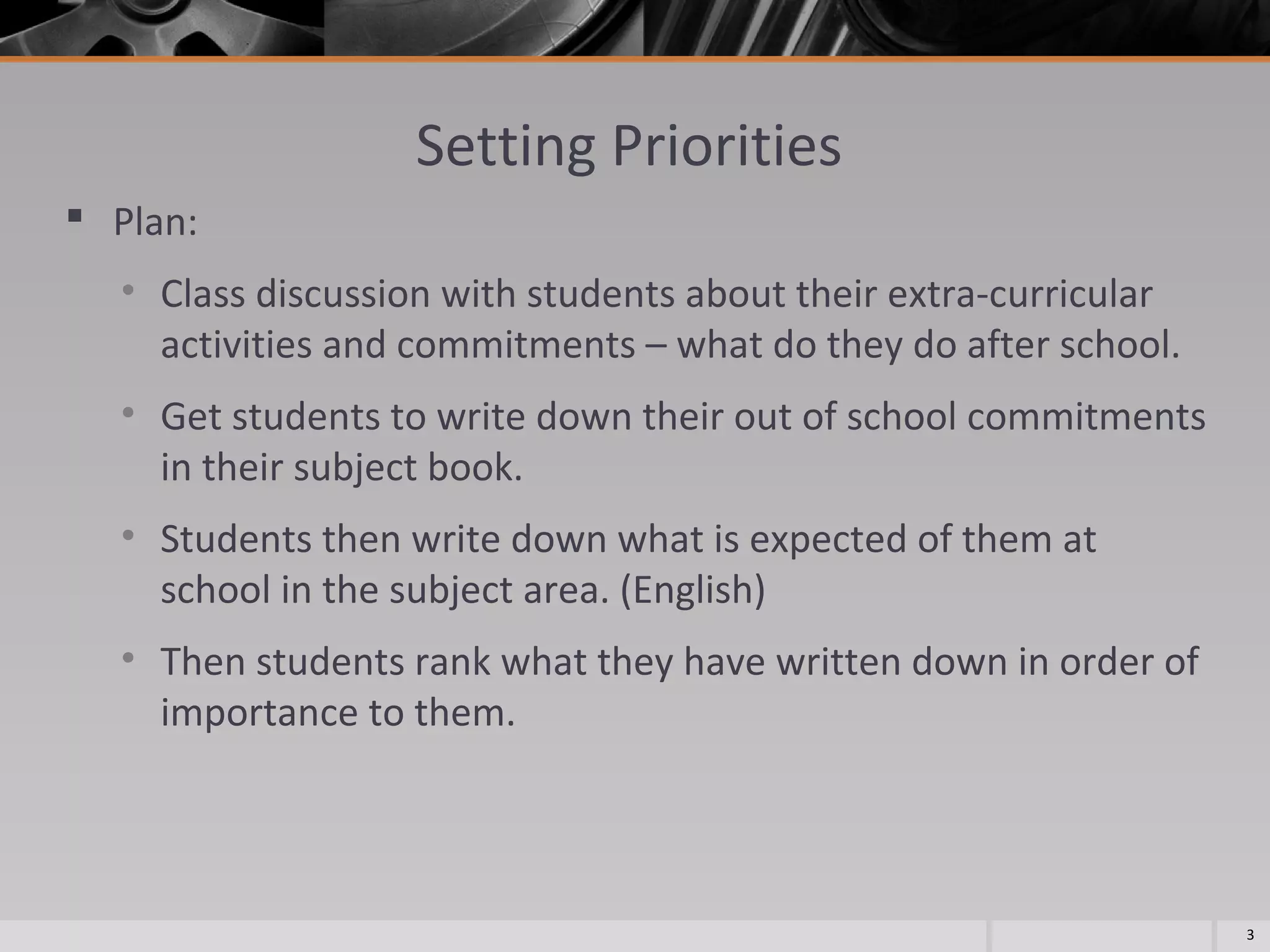 Setting Priorities
 Plan:
• Class discussion with students about their extra-curricular
activities and commitments – what do they do after school.
• Get students to write down their out of school commitments
in their subject book.
• Students then write down what is expected of them at
school in the subject area. (English)
• Then students rank what they have written down in order of
importance to them.

3

 