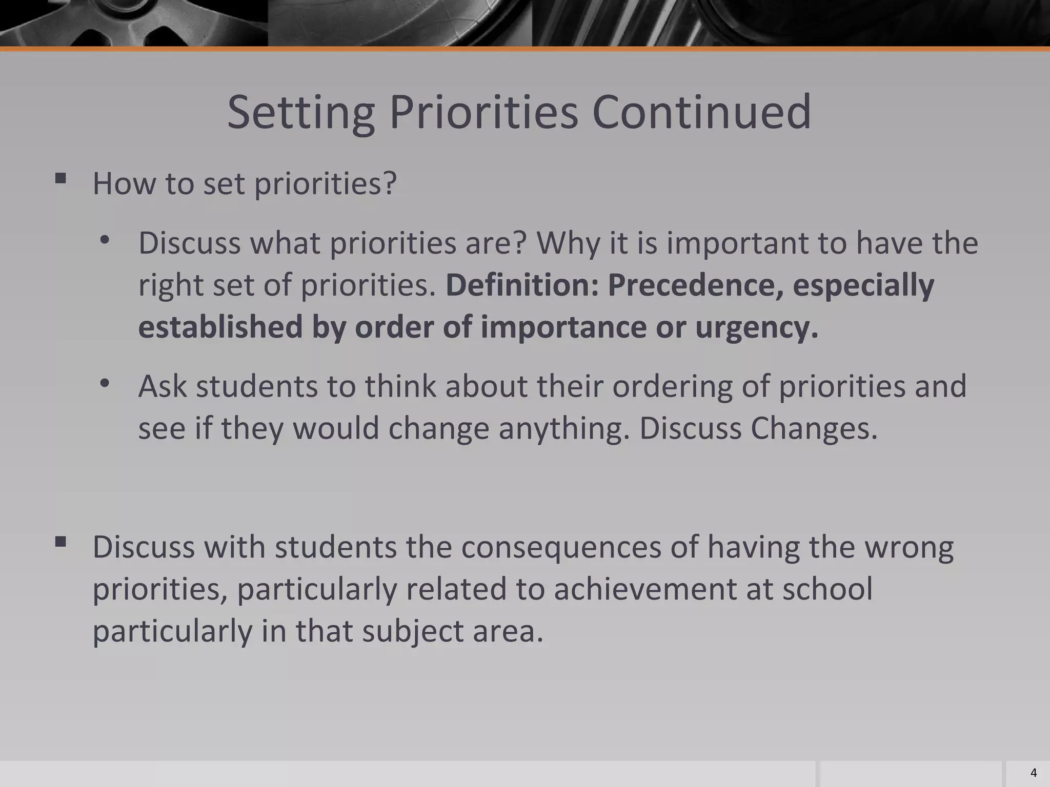 Setting Priorities Continued
 How to set priorities?
• Discuss what priorities are? Why it is important to have the
right set of priorities. Definition: Precedence, especially
established by order of importance or urgency.
• Ask students to think about their ordering of priorities and
see if they would change anything. Discuss Changes.
 Discuss with students the consequences of having the wrong
priorities, particularly related to achievement at school
particularly in that subject area.

4

 