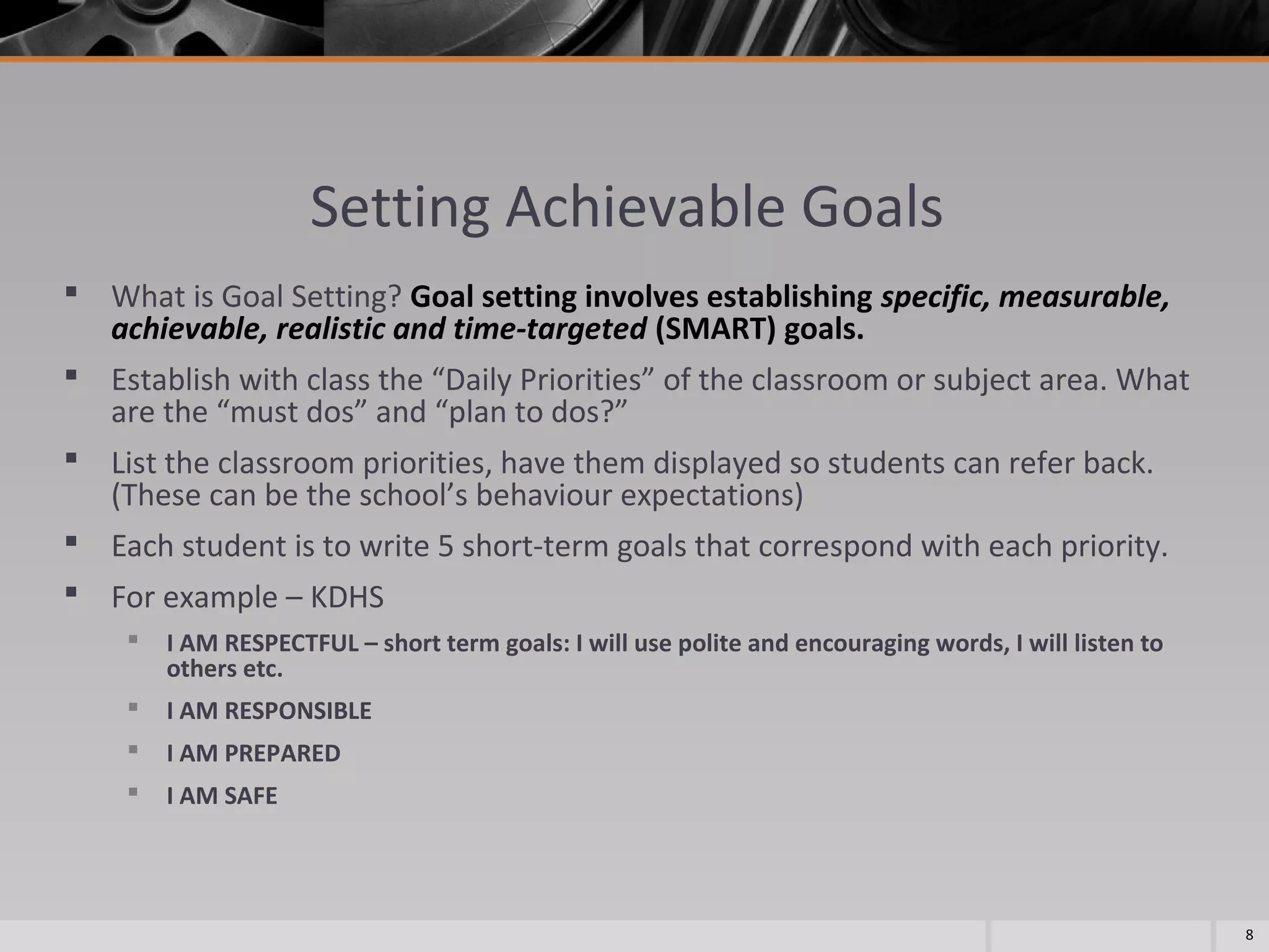 Setting Achievable Goals
 What is Goal Setting? Goal setting involves establishing specific, measurable,
achievable, realistic and time-targeted (SMART) goals.
 Establish with class the “Daily Priorities” of the classroom or subject area. What
are the “must dos” and “plan to dos?”
 List the classroom priorities, have them displayed so students can refer back.
(These can be the school’s behaviour expectations)
 Each student is to write 5 short-term goals that correspond with each priority.
 For example – KDHS


I AM RESPECTFUL – short term goals: I will use polite and encouraging words, I will listen to
others etc.



I AM RESPONSIBLE



I AM PREPARED



I AM SAFE

8

 