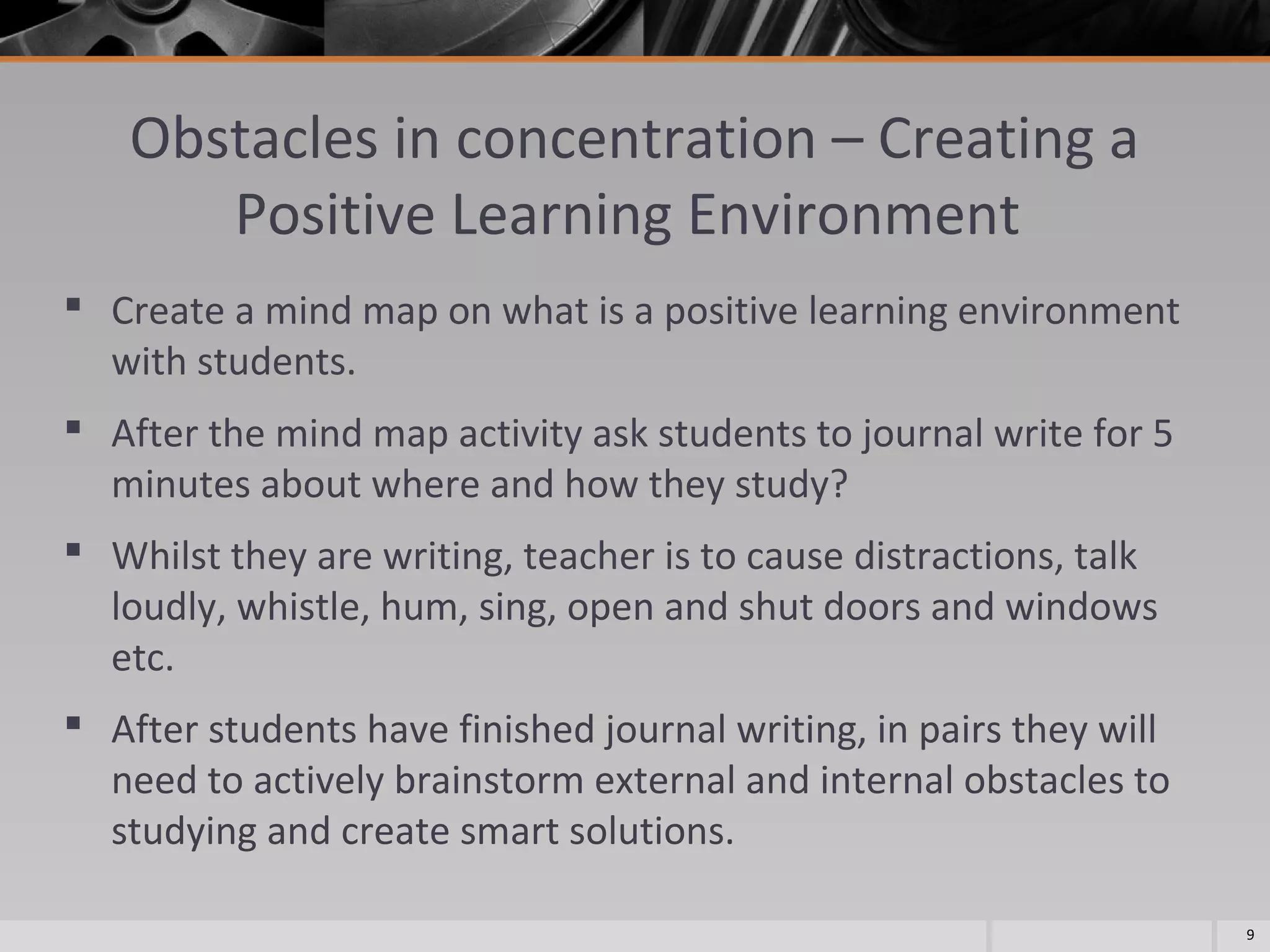 Obstacles in concentration – Creating a
Positive Learning Environment
 Create a mind map on what is a positive learning environment
with students.
 After the mind map activity ask students to journal write for 5
minutes about where and how they study?
 Whilst they are writing, teacher is to cause distractions, talk
loudly, whistle, hum, sing, open and shut doors and windows
etc.
 After students have finished journal writing, in pairs they will
need to actively brainstorm external and internal obstacles to
studying and create smart solutions.
9

 