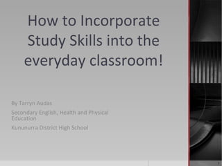 How to Incorporate
Study Skills into the
everyday classroom!
By Tarryn Audas
Secondary English, Health and Physical
Education
Kununurra District High School

1

 