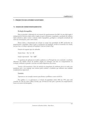 CAPÍTULO 7

7. PROJECTO DO ATERRO SANITÁRIO



7.1 BASES DE DIMENSIONAMENTO

        Evolução demográfica

        Para se proceder à elaboração de um sistema de equacionamento dos RSU de uma dada região é
indispensável ter diversos dados sobre a região, de que se destacam: a população, a produção de resíduos,
dados climáticos, dados sociais e culturais, dados topográficos, geológicos e cartografia actualizada das
redes de comunicações, entre outros dados.

       Destes dados, a determinação da evolução no tempo das quantidades de RSU produzidas são
proporcionais à população. Deste modo, as projecções da população servida no horizonte em estudo,
tem por base a evolução esperada da População Total em Estudo (Pop).

        Funções do seguinte tipo são utilizadas:

        função linear - Pop = α + βt

        função exponencial - Pop = αβat

        A experiência da aplicação de modelos qualitativos em Portugal não tem conduzido a resultados
diferentes dos obtidos através de modelos simples de estimação com base no comportamento da
evolução verificada no passado. com base nos dados disponíveis dos censos.

       Acresce a tal constatação o facto do método de extrapolação de tendências dever ser usado com
prudência, pois o seu emprego sem critérios pode conduzir a resultados que reflictam uma realidade
completamente improvável.

        Exercício:

        Apresenta-se um exemplo concreto para ilustrar o problema e como resolvê-lo.

        Nos gráficos 1 a 6, apresenta-se a evolução da população desde 1864 até 1991, para cada
concelho do Vale do Lima e Baixo Cávado, que serviram de base para a previsão do comportamento
futuro em termos de demografia.




                                                                                                      103
                                 Tratamento de Resíduos Sólidos - Mário Russo
 