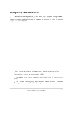 7.2 PROJECTO DE UM ATERRO SANITÁRIO

        O aterro sanitário moderno é composto por vários órgãos, sendo a deposição e tratamento dos RSU
feita em alvéolos com exploração e formatos variados, dependendo muitas vezes da topografia do terreno de
implantação, podendo ser escavado em células ou trincheiras, em área (acima do solo ou em depressão
/canyon, como mostra a figura 7.1.




        Figura 7.1 - Métodos de exploração de aterros: a) escavados, b) em área e c) em depressão ou canyon

       O aterro sanitário é composto das seguintes zonas de trabalho:

       • Área de apoio: edifício, oficinas, balança, lava-rodas, vedação, parque de estacionamento e
       acessos.

       • Área de tratamento e deposição final: onde estão os alvéolos de deposição de resíduos e as estruturas
       de drenagem, tratamento e controle de lixiviados e biogás.



                                                                                                              109
                                    Tratamento de Resíduos Sólidos - Mário Russo
 